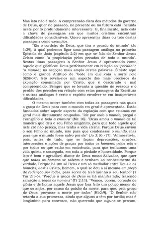 Mas isto não é tudo. A compreensão clara dos métodos do governo
de Deus, quer no passado, no presente ou no futuro está incluída
neste ponto profundamente interessante. E, finalmente, nela está
a chave de passagens em que muitos cristãos encontram
dificuldades consideráveis. Quero apresentar duas ou três destas
passagens como exemplos.
"Eis o cordeiro de Deus, que tira o pecado do mundo" (Jo
1:29), à qual podemos ligar uma passagem análoga na primeira
Epístola de João (capítulo 2:2) em que se fala do Senhor Jesus
Cristo como "a propiciação pelos pecados de todo o mundo".
Nestas duas passagens o Senhor Jesus é apresentado como
Aquele que glorificou Deus perfeitamente em relação ao "pecado" e
"o mundo", na acepção mais ampla destas palavras. É visto aqui
como o grande Antítipo do "bode em que caía a sorte pelo
SENHOR". Isto revela-nos um aspecto dos mais preciosos da
expiação consumada por Cristo, que é descurado e mal
compreendido. Sempre que se levanta a questão de pessoas e o
perdão dos pecados em relação com estas passagens da Escritura
e outras análogas é certo o espírito envolver-se em insuperáveis
dificuldades.
O mesmo ocorre também com todas as passagens nas quais
a graça de Deus para com o mundo em geral é apresentada. Estão
fundadas sobre aquele aspecto da expiação com que estamos em
geral mais diretamente ocupados. "Ide por todo o mundo, pregai o
evangelho a toda a criatura" (Mc 16). "Deus amou o mundo de tal
maneira que deu o seu Filho unigênito, para que todo aquele que
nele crê não pereça, mas tenha a vida eterna. Porque Deus enviou
o seu Filho ao mundo, não para que condenasse o mundo, mas
para que o mundo fosse salvo por ele" (Jo 3:16 -17). "Admoesto-te,
pois, antes de tudo, que se façam deprecações, orações,
intercessões e ações de graças por todos os homens; pelos reis e
por todos os que estão em eminência, para que tenhamos uma
vida quieta e sossegada, em toda a piedade e honestidade. Porque
isto é bom e agradável diante de Deus nosso Salvador, que quer
que todos os homens se salvem e venham ao conhecimento da
verdade. Porque há um só Deus e um só mediador entre Deus e os
homens, Jesus Cristo, homem, o qual se deu a si mesmo em preço
de redenção por todos, para servir de testemunho a seu tempo" (1
Tm 2:1-6). "Porque a graça de Deus se há manifestado, trazendo
salvação a todos os homens" (Tt 2:11). "Vemos, porém, coroado de
glória e de honra aquele Jesus que fora feito um pouco menor do
que os anjos, por causa da paixão da morte, para que, pela graça
de Deus, provasse a morte por todos" (Hb2:9). "O Senhor não
retarda a sua promessa, ainda que alguns a têm por tardia; mas é
longânimo para convosco, não querendo que alguns se percam,
 