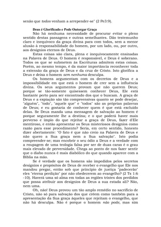 senão que todos venham a arrepender-se" (2 Pe3:9).
Deus é Glorificado e Pode Outorgar Graça
Não há nenhuma necessidade de procurar evitar o pleno
sentido destas passagens e outras semelhantes. Dão testemunho
claro e inequívoco da graça divina para com todos, sem a menor
alusão à responsabilidade do homem, por um lado, ou, por outro,
aos desígnios eternos de Deus.
Estas coisas são clara, plena e inequivocamente ensinadas
na Palavra de Deus. O homem é responsável, e Deus é soberano.
Todos os que se submetem às Escrituras admitem estas coisas.
Porém, ao mesmo tempo, é da maior importância reconhecer toda
a extensão da graça de Deus e da cruz de Cristo. Isto glorifica a
Deus e deixa o homem sem nenhuma desculpa.
Os homens argumentam com os decretos de Deus e a
impossibilidade em que está o homem de crer sem a influência
divina. Os seus argumentos provam que não querem Deus;
porque se tão-somente quisessem conhecer Deus, Ele está
bastante perto para ser encontrado dos que o buscam. A graça de
Deus e a expiação são tão compreensivas quanto se pode desejar,
"alguém", "todo", "aquele que" e "todos" são as próprias palavras
de Deus; e eu gostaria de conhecer quem é que está excluído
delas. Se Deus manda uma mensagem de salvação ao homem é
porque seguramente lhe a destina; e o que poderá haver mais
perverso e ímpio do que rejeitar a graça de Deus, fazer d'Ele
mentiroso, e então apresentar os Seus misteriosos desígnios como
razão para esse procedimento? Seria, em certo sentido, honesto
dizer abertamente: "O fato é que não creio na Palavra de Deus e
não quero a Sua graça nem a Sua salvação". Isto podia
compreender-se; mas encobrir o seu ódio a Deus e a verdade com
a roupagem de uma teologia falsa por ser de duas caras é o grau
mais elevado de perversidade. Chega ao ponto de nos fazer sentir
que o diabo nunca é mais diabólico do que quando aparece com a
Bíblia na mão.
Se é verdade que os homens são impedidos pelos secretos
desígnios e propósitos de Deus de receber o evangelho que Ele nos
mandou pregar, então sob que princípio de justiça "padecerão"
eles "eterna perdição" por não obedecerem ao evangelho? (2 Ts 1:6
-10). Haverá uma só alma em todas as regiões tristes dos perdidos
que possa atribuir aos desígnios de Deus a sua estada ali? Não,
nem uma.
Oh, não! Deus provou um tão amplo remédio no sacrifício de
Cristo, não só para salvação dos que crêem como também para a
apresentação da Sua graça àqueles que rejeitam o evangelho, que
não há desculpa. Não é porque o homem não pode, mas sim
 