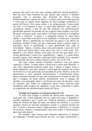 porque não quer crer que "por castigo padecerá eterna perdição".
Não há erro mais funesto do que aquele que comete o homem
quando, sob o pretexto dos decretos de Deus, recusa
deliberadamente a graça de Deus; e é tanto mais arriscado quanto
é certo que se apóia sobre dogmas de uma teologia unilateral. A
graça de Deus é livre para todos; e se perguntamos "Como pode
ser isto" ? A resposta é esta: "a sorte pelo SENHOR" caiu sobre a
verdadeira vítima, a fim de que Ele pudesse ser perfeitamente
glorificado quanto ao pecado no seu aspecto mais amplo e ser livre
de atuar em graça para com todos e de fazer anunciar o evangelho
"a toda a criatura". A graça e a pregação devem ter uma base
sólida, e essa base encontra-se na expiação; e ainda que o homem
a rejeite, Deus é glorificado no exercício da graça e na oferta de
salvação, devido à base em que repousam tanto a graça como a
salvação. Deus é glorificado e será glorificado por toda a
eternidade. "Agora, a minha alma está perturbada; e que direi eu?
Pai, salva-me desta hora; mas para isto vim a esta hora. Pai,
glorifica o teu nome. Então, veio uma voz do céu que dizia: Já o
tenho glorificado e outra vez o glorificarei... Agora, é o juízo deste
mundo; agora, será expulso o príncipe deste mundo. E eu, quando
for levantado da terra, todos atrairei a mim" (Jo 12:27-32).
Até aqui temos estado ocupados somente com um ponto
especial, a saber: "o bode sobre o qual caía a sorte pelo SENHOR", e
um leitor apressado poderia supor que o ponto a seguir seria o
bode-expiatório, que nos mostra o outro grande aspecto da morte
de Cristo ou a sua aplicação aos pecados do povo. Porém, antes de
passarmos a esse assunto encontramos a confirmação plena
dessa preciosa verdade de que nos acabamos de ocupar no fato de
que o sangue do bode morto, juntamente com o sangue do
novilho, era espargido sobre e em frente do trono do Senhor, a fim
de mostrar que todas as exigências deste trono haviam sido
satisfeitas pelo sangue da expiação e que esta respondia a todas
as exigências da administração moral de Deus.
O Sangue da Expiação é Levado para dentro do Véu
"E Arão fará chegar o novilho da oferta pela expiação, que
será para ele, e fará expiação por si e pela sua casa; e degolará o
novilho expiação, que é para ele. Tomará também o incensário
cheio de brasas de fogo do altar, de diante do SENHOR, e os seus
punhos cheios de incenso aromático moído e o meterá dentro do
véu. E porá o incenso sobre o fogo perante o SENHOR, e a nuvem
do incenso cobrirá o propiciatório, que está sobre o Testemunho,
para que não morra".
Na verdade, aqui temos uma exibição admirável. O sangue
da expiação é levado para dentro do véu, ao lugar santíssimo, e
 