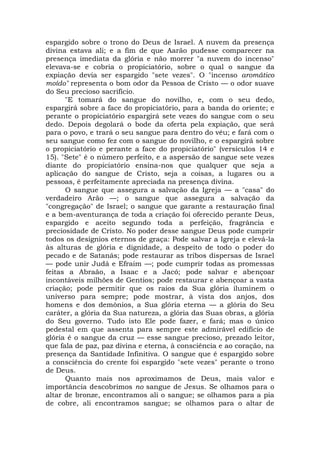 espargido sobre o trono do Deus de Israel. A nuvem da presença
divina estava ali; e a fim de que Aarão pudesse comparecer na
presença imediata da glória e não morrer "a nuvem do incenso"
elevava-se e cobria o propiciatório, sobre o qual o sangue da
expiação devia ser espargido "sete vezes". O "incenso aromático
moído" representa o bom odor da Pessoa de Cristo — o odor suave
do Seu precioso sacrifício.
"E tomará do sangue do novilho, e, com o seu dedo,
espargirá sobre a face do propiciatório, para a banda do oriente; e
perante o propiciatório espargirá sete vezes do sangue com o seu
dedo. Depois degolará o bode da oferta pela expiação, que será
para o povo, e trará o seu sangue para dentro do véu; e fará com o
seu sangue como fez com o sangue do novilho, e o espargirá sobre
o propiciatório e perante a face do propiciatório" (versículos 14 e
15). "Sete" é o número perfeito, e a aspersão de sangue sete vezes
diante do propiciatório ensina-nos que qualquer que seja a
aplicação do sangue de Cristo, seja a coisas, a lugares ou a
pessoas, é perfeitamente apreciada na presença divina.
O sangue que assegura a salvação da Igreja — a "casa" do
verdadeiro Arão —; o sangue que assegura a salvação da
"congregação" de Israel; o sangue que garante a restauração final
e a bem-aventurança de toda a criação foi oferecido perante Deus,
espargido e aceito segundo toda a perfeição, fragrância e
preciosidade de Cristo. No poder desse sangue Deus pode cumprir
todos os desígnios eternos de graça: Pode salvar a Igreja e elevá-la
às alturas de glória e dignidade, a despeito de todo o poder do
pecado e de Satanás; pode restaurar as tribos dispersas de Israel
— pode unir Judá e Efraim —; pode cumprir todas as promessas
feitas a Abraão, a Isaac e a Jacó; pode salvar e abençoar
incontáveis milhões de Gentios; pode restaurar e abençoar a vasta
criação; pode permitir que os raios da Sua glória iluminem o
universo para sempre; pode mostrar, à vista dos anjos, dos
homens e dos demônios, a Sua glória eterna — a glória do Seu
caráter, a glória da Sua natureza, a glória das Suas obras, a glória
do Seu governo. Tudo isto Ele pode fazer, e fará; mas o único
pedestal em que assenta para sempre este admirável edifício de
glória é o sangue da cruz — esse sangue precioso, prezado leitor,
que fala de paz, paz divina e eterna, à consciência e ao coração, na
presença da Santidade Infinitiva. O sangue que é espargido sobre
a consciência do crente foi espargido "sete vezes" perante o trono
de Deus.
Quanto mais nos aproximamos de Deus, mais valor e
importância descobrimos no sangue de Jesus. Se olhamos para o
altar de bronze, encontramos ali o sangue; se olhamos para a pia
de cobre, ali encontramos sangue; se olhamos para o altar de
 