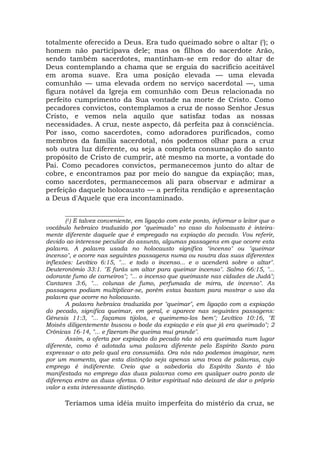 totalmente oferecido a Deus. Era tudo queimado sobre o altar (!); o
homem não participava dele; mas os filhos do sacerdote Arão,
sendo também sacerdotes, mantinham-se em redor do altar de
Deus contemplando a chama que se erguia do sacrifício aceitável
em aroma suave. Era uma posição elevada — uma elevada
comunhão — uma elevada ordem no serviço sacerdotal —, uma
figura notável da Igreja em comunhão com Deus relacionada no
perfeito cumprimento da Sua vontade na morte de Cristo. Como
pecadores convictos, contemplamos a cruz de nosso Senhor Jesus
Cristo, e vemos nela aquilo que satisfaz todas as nossas
necessidades. A cruz, neste aspecto, dá perfeita paz à consciência.
Por isso, como sacerdotes, como adoradores purificados, como
membros da família sacerdotal, nós podemos olhar para a cruz
sob outra luz diferente, ou seja a completa consumação do santo
propósito de Cristo de cumprir, até mesmo na morte, a vontade do
Pai. Como pecadores convictos, permanecemos junto do altar de
cobre, e encontramos paz por meio do sangue da expiação; mas,
como sacerdotes, permanecemos ali para observar e admirar a
perfeição daquele holocausto — a perfeita rendição e apresentação
a Deus d'Aquele que era incontaminado.
____________________
(1) E talvez conveniente, em ligação com este ponto, informar o leitor que o
vocábulo hebraico traduzido por "queimado" no caso do holocausto é inteira-
mente diferente daquele que é empregado na expiação do pecado. Vou referir,
devido ao interesse peculiar do assunto, algumas passagens em que ocorre esta
palavra. A palavra usada no holocausto significa "incenso" ou "queimar
incenso", e ocorre nas seguintes passagens numa ou noutra das suas diferentes
inflexões: Levítico 6:15, "... e todo o incenso... e o acenderá sobre o altar".
Deuteronômio 33:1. "E farás um altar para queimar incenso". Salmo 66:15, "...
odorante fumo de carneiros"; "... o incenso que queimaste nas cidades de Judá";
Cantares 3:6, "... colunas de fumo, perfumada de mirra, de incenso". As
passagens podiam multiplicar-se, porém estas bastam para mostrar o uso da
palavra que ocorre no holocausto.
A palavra hebraica traduzida por "queimar", em ligação com a expiação
do pecado, significa queimar, em geral, e aparece nas seguintes passagens:
Gênesis 11:3, "... façamos tijolos, e queimemo-los bem"; Levítico 10:16, "E
Moisés diligentemente buscou o bode da expiação e eis que já era queimado"; 2
Crônicas 16-14, "... e fizeram-lhe queima mui grande".
Assim, a oferta por expiação do pecado não só era queimada num lugar
diferente, como é adotada uma palavra diferente pelo Espírito Santo para
expressar o ato pelo qual era consumida. Ora nós não podemos imaginar, nem
por um momento, que esta distinção seja apenas uma troca de palavras, cujo
emprego é indiferente. Creio que a sabedoria do Espírito Santo é tão
manifestada no emprego das duas palavras como em qualquer outro ponto de
diferença entre as duas ofertas. O leitor espiritual não deixará de dar o próprio
valor a esta interessante distinção.
Teríamos uma idéia muito imperfeita do mistério da cruz, se
 
