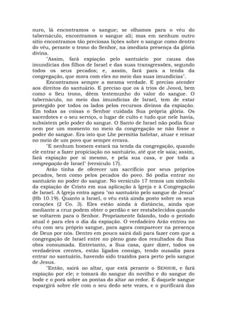 ouro, lá encontramos o sangue; se olhamos para o véu do
tabernáculo, encontramos o sangue ali; mas em nenhum outro
sítio encontramos tão preciosas lições sobre o sangue como dentro
do véu, perante o trono do Senhor, na imediata presença da glória
divina.
"Assim, fará expiação pelo santuário por causa das
imundícias dos filhos de Israel e das suas transgressões, segundo
todos os seus pecados; e, assim, fará para a tenda da
congregação, que mora com eles no meio das suas imundícias".
Encontramos sempre a mesma verdade. E preciso atender
aos direitos do santuário. E preciso que os á trios de Jeová, bem
como o Seu trono, dêem testemunho do valor do sangue. O
tabernáculo, no meio das imundícias de Israel, tem de estar
protegido por todos os lados pelos recursos divinos da expiação.
Em todas as coisas o Senhor cuidada Sua própria glória. Os
sacerdotes e o seu serviço, o lugar de culto e tudo que nele havia,
subsistem pelo poder do sangue. O Santo de Israel não podia ficar
nem por um momento no meio da congregação se não fosse o
poder do sangue. Era isto que Lhe permitia habitar, atuar e reinar
no meio de um povo que sempre errava.
"E nenhum homem estará na tenda da congregação, quando
ele entrar a fazer propiciação no santuário, até que ele saia; assim,
fará expiação por si mesmo, e pela sua casa, e por toda a
congregação de Israel" (versículo 17).
Arão tinha de oferecer um sacrifício por seus próprios
pecados, bem como pelos pecados do povo. Só podia entrar no
santuário no poder do sangue. No versículo 17 temos um símbolo
da expiação de Cristo em sua aplicação à Igreja e à Congregação
de Israel. A Igreja entra agora "no santuário pelo sangue de Jesus"
(Hb 10.19). Quanto a Israel, o véu está ainda posto sobre os seus
corações (2 Co. 3). Eles estão ainda à distância, ainda que
mediante a cruz podem obter o perdão e ser restabelecidos quando
se voltarem para o Senhor. Propriamente falando, todo o período
atual é para eles o dia da expiação. O verdadeiro Arão entrou no
céu com seu próprio sangue, para agora comparecer na presença
de Deus por nós. Dentro em pouco sairá dali para fazer com que a
congregação de Israel entre no pleno gozo dos resultados da Sua
obra consumada. Entretanto, a Sua casa, quer dizer, todos os
verdadeiros crentes, estão ligados consigo, tendo ousadia para
entrar no santuário, havendo sido trazidos para perto pelo sangue
de Jesus.
"Então, sairá ao altar, que está perante o SENHOR, e fará
expiação por ele; e tomará do sangue do novilho e do sangue do
bode e o porá sobre as pontas do altar ao redor. E daquele sangue
espargirá sobre ele com o seu dedo sete vezes, e o purificará das
 