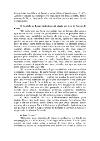 imundícias dos filhos de Israel, e o santificará" (versículos 18 -19).
Assim o sangue da expiação era espargido por toda a parte, desde
o trono de Deus, dentro do véu, até ao altar que estava no átrio da
congregação.
O Caminho ao Lugar Santíssimo está aberto por meio do Sangue de
Cristo
"De sorte que era bem necessário que as figuras das coisas
que estão no céu assim se purificassem; mas as próprias coisas
celestiais, com sacrifícios melhores do que estes. Porque Cristo
não entrou num santuário feito por mãos, figura do verdadeiro,
porém no mesmo céu, para agora comparecer, por nós, perante a
face de Deus; nem também para a si mesmo se oferecer muitas
vezes, como o sumo sacerdote cada ano entra no Santuário com
sangue alheio. Doutra maneira, necessário lhe fora padecer
muitas vezes desde a fundação do mundo; mas, agora, na
consumação dos séculos, uma vez se manifestou, para aniquilar o
pecado pelo sacrifício de si mesmo. E, como aos homens está
ordenando morrerem uma vez, vindo, depois disso, o juízo, assim
também Cristo, oferecendo-se uma vez, para tirar os pecados de
muitos, aparecerá segunda vez, sem pecado, aos que o esperam
para salvação" (Hb 9:23-28).
Só há um caminho para o lugar santíssimo, e é um caminho
espargido com sangue. E inútil tentar entrar por qualquer outro.
Os homens podem esforçar-se por entrar nele, por meio da oração
ou por direito de aquisição — entrar por atalho de ordenações ou
por uma vereda formada em parte por ordenações e em parte por
Cristo; mas é inútil. Deus fala de um caminho, e um só, e esse
caminho foi aberto de par em par pelo véu rasgado do corpo do
Salvador. Por esse caminho têm passado os milhões de salvos de
século para século. Patriarcas, profetas, apóstolos, mártires,
santos em todos os séculos, desde Abel, têm trilhado esse bendito
caminho e encontrado por ele acesso seguro e indisputável.
O único sacrifício da cruz é divinamente suficiente para
todos. Deus não pede mais nem aceita menos. Acrescentar-lhe
algo é lançar desonra sobre aquilo em que Deus declara achar
agrado, sim, em que Ele é infinitamente glorificado. Reduzi-lo seja
no que for é negar a culpa e ruína do homem e ultrajar a justiça e
majestade da eterna Trindade.
O Bode "Azazel"
"Havendo, pois, acabado de expiar o santuário, e a tenda da
congregação, e o altar, então, fará chegar o bode vivo. E Arão porá
ambas as suas mãos sobre a cabeça do bode vivo e sobre ele
confessará todas as iniqüidades dos filhos de Israel e todas as
 