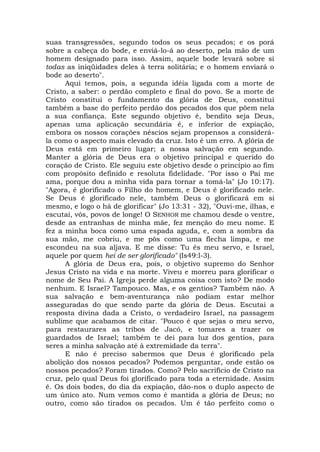 suas transgressões, segundo todos os seus pecados; e os porá
sobre a cabeça do bode, e enviá-lo-á ao deserto, pela mão de um
homem designado para isso. Assim, aquele bode levará sobre si
todas as iniqüidades deles à terra solitária; e o homem enviará o
bode ao deserto".
Aqui temos, pois, a segunda idéia ligada com a morte de
Cristo, a saber: o perdão completo e final do povo. Se a morte de
Cristo constitui o fundamento da glória de Deus, constitui
também a base do perfeito perdão dos pecados dos que põem nela
a sua confiança. Este segundo objetivo é, bendito seja Deus,
apenas uma aplicação secundária é, e inferior de expiação,
embora os nossos corações néscios sejam propensos a considerá-
la como o aspecto mais elevado da cruz. Isto é um erro. A glória de
Deus está em primeiro lugar; a nossa salvação em segundo.
Manter a glória de Deus era o objetivo principal e querido do
coração de Cristo. Ele seguiu este objetivo desde o princípio ao fim
com propósito definido e resoluta fidelidade. "Por isso o Pai me
ama, porque dou a minha vida para tornar a tomá-la" (Jo 10:17).
"Agora, é glorificado o Filho do homem, e Deus é glorificado nele.
Se Deus é glorificado nele, também Deus o glorificará em si
mesmo, e logo o há de glorificar" (Jo 13:31 - 32), "Ouvi-me, ilhas, e
escutai, vós, povos de longe! O SENHOR me chamou desde o ventre,
desde as entranhas de minha mãe, fez menção do meu nome. E
fez a minha boca como uma espada aguda, e, com a sombra da
sua mão, me cobriu, e me pôs como uma flecha limpa, e me
escondeu na sua aljava. E me disse: Tu és meu servo, e Israel,
aquele por quem hei de ser glorificado" (Is49:l-3).
A glória de Deus era, pois, o objetivo supremo do Senhor
Jesus Cristo na vida e na morte. Viveu e morreu para glorificar o
nome de Seu Pai. A Igreja perde alguma coisa com isto? De modo
nenhum. E Israel? Tampouco. Mas, e os gentios? Também não. A
sua salvação e bem-aventurança não podiam estar melhor
asseguradas do que sendo parte da glória de Deus. Escutai a
resposta divina dada a Cristo, o verdadeiro Israel, na passagem
sublime que acabamos de citar. "Pouco é que sejas o meu servo,
para restaurares as tribos de Jacó, e tomares a trazer os
guardados de Israel; também te dei para luz dos gentios, para
seres a minha salvação até à extremidade da terra".
E não é preciso sabermos que Deus é glorificado pela
abolição dos nossos pecados? Podemos perguntar, onde estão os
nossos pecados? Foram tirados. Como? Pelo sacrifício de Cristo na
cruz, pelo qual Deus foi glorificado para toda a eternidade. Assim
é. Os dois bodes, do dia da expiação, dão-nos o duplo aspecto de
um único ato. Num vemos como é mantida a glória de Deus; no
outro, como são tirados os pecados. Um é tão perfeito como o
 