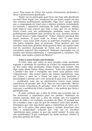 outro. Pela morte de Cristo nós somos inteiramente perdoados e
Deus é perfeitamente glorificado.
Existe um só ponto pelo qual Deus não haja sido glorificado
na cruz? Nem sequer um. Tampouco há um ponto sequer em que
não estamos perfeitamente perdoados. Digo "nós", porque ainda
que a congregação de Israel seja o objetivo primário contemplado
na formosa e admirável ordenação do bode expiatório, todavia
pode dizer-se sem reserva que toda a alma que crê no Senhor
Jesus Cristo está tão perfeitamente perdoada como Deus é
perfeitamente glorificado pelo sacrifício da cruz. Quantos pecados
de Israel levava o bode expiatório? "Todos". Palavra preciosa! Não
ficava nenhum. E para onde os levava ele? "A uma terra
solitária"—uma terra onde nunca se poderiam encontrar, porque
não havia ninguém para os procurar. Seria possível que um
sacrifício fosse mais perfeito? Seria possível obter um quadro mais
real do sacrifício consumado de Cristo sob o seu primário e
secundário aspecto? Era impossível. Podemos contemplar um tal
quadro com intensa admiração, e, contemplando-o, exclamar: "Em
verdade, aqui andou o pincel do Mestre!"
Todos os nossos Pecados estão Perdoados
O leitor sabe que todos os seus pecados estão perdoados
segundo a perfeição do sacrifício de Cristo? Se simplesmente crê
no Seu nome estão perdoados. Estão tirados para sempre. Não
diga, como dizem tantas almas ansiosas: "Temo não experimentar
o perdão"! Em todo o evangelho não existe uma palavra como
"experimentar". Não somos salvos por nossas experiências, mas
por Cristo; e para ter a Cristo em toda a Sua plenitude e
preciosidade é preciso crer—crer somente! E qual será o resultado?
"... purificados uma vez os ministrantes nunca mais teriam
consciência de pecado" (Hb 10:2). Note-se esta expressão: "Nunca
mais teriam consciência de pecados". Este deve ser o resultado,
visto que o sacrifício de Cristo é perfeito — tão perfeito que Deus é
glorificado nele.
É, pois, evidente que a obra de Cristo não necessita que se
lhe acrescente a experiência para ser perfeita. Podíamos da
mesma maneira dizer que a obra da criação não era completa
antes de Adão a ter realizado no jardim do Éden. É verdade que
ele a realizou; mas o que foi que ele realizou? Uma obra perfeita.
Desejamos que esta seja desde agora a experiência do leitor, se é
que não o foi antes. Que possa agora e sempre descansar com
toda a simplicidade n'Aquele que com um só sacrifício
"aperfeiçoou para sempre os que são santif içados!" E como são
eles santificados? É por realização? De modo nenhum. Então? É
pela obra perfeita de Cristo.
 