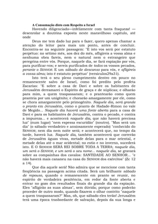 A Consumação disto com Respeito a Israel
Havendo diligenciado—infelizmente com tanta fraqueza! —
desenrolar a doutrina exposta neste maravilhoso capítulo, até
onde
Deus me tem dado luz para o fazer, quero apenas chamar a
atenção do leitor para mais um ponto, antes de concluir.
Encontra-se na seguinte passagem: "E isto vos será por estatuto
perpétuo: no sétimo mês, aos dez do mês, afligireis a vossa alma e
nenhuma obra fareis, nem o natural nem o estrangeiro que
peregrina entre vós. Porque, naquele dia, se fará expiação por vós,
para purificar-vos; e sereis purificados de todos os vossos pecados,
perante o SENHOR. E um sábado de descanso para vós, e afligireis
a vossa alma; isto é estatuto perpétuo" (versículos29a31).
Isto terá o seu pleno cumprimento dentro em pouco no
remanescente salvo de Israel, como foi predito pelo profeta
Zacarias: "E sobre a casa de Davi e sobre os habitantes de
Jerusalém derramarei o Espírito de graça e de súplicas; e olharão
para mim, a quem traspassaram; e o prantearão como quem
pranteia por um unigênito; e chorarão amargamente por ele, como
se chora amargamente pelo primogênito. Naquele dia, será grande
o pranto em Jerusalém, como o pranto de Hadade-Rimon no vale
de Megido... Naquele dia haverá uma fonte aberta para a casa de
Davi e para os habitantes de Jerusalém, contra o pecado, e contra
a impureza... e acontecerá naquele dia, que não haverá preciosa
luz" (num lugar) "nem espessa escuridão" (noutro). "Mas será um
dia" (o sábado verdadeiro e ansiosamente esperado) "conhecido do
SENHOR; nem dia nem noite será; e acontecerá que, no tempo da
tarde, haverá luz. Naquele dia, também acontecerá que correrão
de Jerusalém águas vivas, metade delas para o mar oriental, e
metade delas até o mar ocidental; no estio e no inverno, sucederá
isto. E O SENHOR SERÁ REI SOBRE TODA A TERRA; naquele dia,
um será o SENHOR, e um será o seu nome... naquele dia, se gravará
sobre as compainhas dos cavalos: SANTIDADE AO SENHOR... "e
não haverá mais cananeu na casa do SENHOR dos exércitos" (Zc 12
a 14).
Que dia aquele será! Não admira que se mencione com tanta
freqüência na passagem acima citada. Será um brilhante sábado
de repouso, quando o remanescente em pranto se reunir, no
espírito de verdadeira penitência, em redor da fonte aberta e
entrar no gozo dos resultados finais do grande dia da expiação.
Eles "afligirão as suas almas", sem dúvida; porque como poderão
proceder de outro modo, quando fixarem o olhar contrito "naquele
a quem traspassaram?" Mas, oh, que sábado eles terão! Jerusalém
terá uma época trasbordante de salvação, depois da sua longa e
 