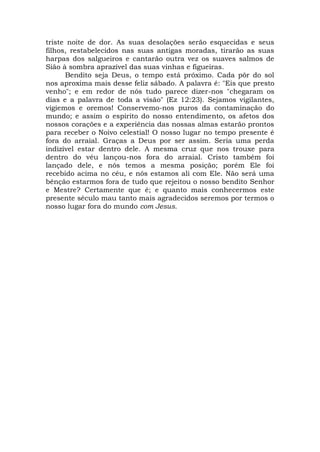 triste noite de dor. As suas desolações serão esquecidas e seus
filhos, restabelecidos nas suas antigas moradas, tirarão as suas
harpas dos salgueiros e cantarão outra vez os suaves salmos de
Sião à sombra aprazível das suas vinhas e figueiras.
Bendito seja Deus, o tempo está próximo. Cada pôr do sol
nos aproxima mais desse feliz sábado. A palavra é: "Eis que presto
venho"; e em redor de nós tudo parece dizer-nos "chegaram os
dias e a palavra de toda a visão" (Ez 12:23). Sejamos vigilantes,
vigiemos e oremos! Conservemo-nos puros da contaminação do
mundo; e assim o espírito do nosso entendimento, os afetos dos
nossos corações e a experiência das nossas almas estarão prontos
para receber o Noivo celestial! O nosso lugar no tempo presente é
fora do arraial. Graças a Deus por ser assim. Seria uma perda
indizível estar dentro dele. A mesma cruz que nos trouxe para
dentro do véu lançou-nos fora do arraial. Cristo também foi
lançado dele, e nós temos a mesma posição; porém Ele foi
recebido acima no céu, e nós estamos ali com Ele. Não será uma
bênção estarmos fora de tudo que rejeitou o nosso bendito Senhor
e Mestre? Certamente que é; e quanto mais conhecermos este
presente século mau tanto mais agradecidos seremos por termos o
nosso lugar fora do mundo com Jesus.
 