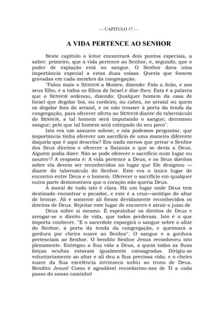 — CAPITULO 17 —
A VIDA PERTENCE AO SENHOR
Neste capítulo o leitor encontrará dois pontos especiais, a
saber: primeiro, que a vida pertence ao Senhor, e, segundo, que o
poder de expiação está no sangue. O Senhor dava uma
importância especial a estas duas coisas. Queria que fossem
gravadas em cada membro da congregação.
"Falou mais o SENHOR a Moisés, dizendo: Fala a Arão, e aos
seus filho, e a todos os filhos de Israel e dize-lhes: Esta é a palavra
que o SENHOR ordenou, dizendo: Qualquer homem da casa de
Israel que degolar boi, ou cordeiro, ou cabra, no arraial ou quem
os degolar fora do arraial, e os não trouxer à porta da tenda da
congregação, para oferecer oferta ao SENHOR diante do tabernáculo
do SENHOR, a tal homem será imputando o sangue; derramou
sangue; pelo que tal homem será extirpado do seu povo".
Isto era um assunto solene; e nós podemos perguntar, que
importância tinha oferecer um sacrifício de uma maneira diferente
daquela que é aqui descrita? Era nada menos que privar o Senhor
dos Seus direitos e oferecer a Satanás o que se devia a Deus.
Alguém podia dizer: Não se pode oferecer o sacrifício num lugar ou
noutro1? A resposta é: A vida pertence a Deus, e os Seus direitos
sobre ela devem ser reconhecidos no lugar que Ele designou —
diante do tabernáculo do Senhor. Este era o único lugar de
encontro entre Deus e o homem. Oferecer o sacrifício em qualquer
outra parte demonstrava que o coração não queria Deus.
A moral de tudo isto é clara. Há um lugar onde Deus tem
destinado encontrar o pecador, e este é a cruz—antítipo do altar
de bronze. Ali e somente ali foram devidamente reconhecidos os
direitos de Deus. Rejeitar este lugar de encontro é atrair o juízo de
Deus sobre si mesmo. É espezinhar os direitos de Deus e
arrogar-se o direito de vida, que todos perderam. Isto é o que
importa conhecer. "E o sacerdote espargirá o sangue sobre o altar
do Senhor, à porta da tenda da congregação, e queimará a
gordura por cheiro suave ao Senhor". O sangue e a gordura
pertenciam ao Senhor. O bendito Senhor Jesus reconheceu isto
plenamente. Entregou a Sua vida a Deus, a quem todas as Suas
forças ocultas estavam igualmente consagradas. Dirigiu-se
voluntariamente ao altar e ali deu a Sua preciosa vida; e o cheiro
suave da Sua excelência intrínseca subiu ao trono de Deus.
Bendito Jesus! Como é agradável recordarmo-nos de Ti a cada
passo do nosso caminho!
 