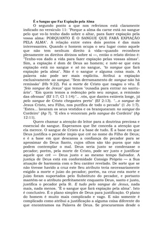 É o Sangue que Faz Expiação pela Alma
O segundo ponto a que nos referimos está claramente
indicado no versículo 11: "Porque a alma da carne está no sangue
pelo que vo-lo tenho dado sobre o altar, para fazer expiação pela
vossa alma: PORQUANTO É O SANGUE QUE FARÁ EXPIAÇÃO
PELA ALMA". A relação entre estes dois pontos é das mais
interessantes. Quando o homem ocupa o seu lugar como aquele
que não tem nenhum direito à vida—quando reconhece
plenamente os direitos divinos sobre si —, então o relato divino é:
"Tenho-vos dado a vida para fazer expiação pelas vossas almas".
Sim, a expiação é dom de Deus ao homem; e note-se que esta
expiação está no sangue e só no sangue, "to sangue que fará
expiação pela alma". Não é o sangue e alguma coisa mais. A
palavra não pode ser mais explícita. Atribui a expiação
exclusivamente ao sangue. "Sem derramamento de sangue não há
remissão" (Hb 9:22). Foi a morte de Cristo que rasgou o véu. É
"feio sangue de Jesus" que temos "ousadia para entrar no santu-
ário". "Em quem temos a redenção pelo seu sangue, a remissão
das ofensas" (Ef 1:7; Cl 1:14):".. .vós, que dantes estáveis longe, já
pelo sangue de Cristo chegastes perto" (Ef 2:13). "...o sangue de
Jesus Cristo, seu Filho, nos purifica de todo o pecado" (1 Jo 1:7).
"Estes... lavaram os seus vestidos e os branquearam no sangue do
Cordeiro" (Ap 7). "E eles o venceram pelo sangue do Cordeiro" (Ap
12:11).
Quero chamar a atenção do leitor para a doutrina preciosa e
essencial do sangue. Esperamos que lhe conceda a atenção que
ela merece. O sangue de Cristo é a base de tudo. É a base em que
Deus justifica o pecador ímpio que crê no nome do Filho de Deus;
e é a base em que descansa a confiança do pecador para se
aproximar do Deus Santo, cujos olhos são tão puros que não
podem contemplar o mal. Deus seria justo se condenasse o
pecador; porém, pela morte de Cristo, pode ser justo e justificar
aquele que crê — Deus justo e ao mesmo tempo Salvador. A
justiça de Deus está em conformidade Consigo Próprio — a Sua
atuação de harmonia com o Seu caráter revelado. De sorte que se
não tivesse havido a cruz este Seu atributo teria necessariamente
exigido a morte e juízo do pecador; porém, na cruz esta morte e
juízo foram suportados pelo Substituto do pecador, e portanto
mantém-se o atributo perfeitamente enquanto Deus, santo e justo,
justifica o pecador pela fé. E tudo pelo sangue de Jesus, nada
mais, nada menos. "É o sangue que fará expiação pela alma". Isto
é conclusivo. É o plano simples de Deus para justificação. O plano
do homem é muito mais complicado e vago. E não somente é
complicado como atribui a justificação a alguma coisa diferente do
que encontramos na Palavra de Deus. Se procurarmos desde o
 