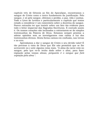 capítulo três de Gênesis ao fim do Apocalipse, encontramos o
sangue de Cristo como o único fundamento da justificação. Pelo
sangue, e só pelo sangue, obtemos o perdão, a paz, vida e justiça.
Todo o Livro de Levítico e particularmente o capítulo que temos
estado a considerar é um comentário sobre a doutrina do sangue.
Parece estranho ter que insistir sobre um fato tão evidente para
todo o leitor imparcial das Sagradas Escrituras. E contudo assim
é. Os nossos corações são inclinados a extraviarem-se do simples
testemunhos da Palavra de Deus. Estamos sempre prontos a
adotar opiniões sem as investigarmos com calma à luz dos
testemunhos divinos. Desta forma caímos em confusão, nas trevas
e no erro.
Aprendamos a dar o sangue de Cristo o seu devido valor! É
tão precioso à vista de Deus que Ele não permitirá que se lhe
acrescente ou j unte alguma coisa mais. "A alma da carne está no
sangue; pelo que vo-lo tenho dado sobre o altar, para fazer
expiação pelas vossas almas; porquanto é o sangue que fará
expiação pela alma ".
 