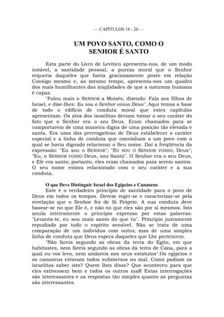 — CAPÍTULOS 18 - 20 —
UM POVO SANTO, COMO O
SENHOR É SANTO
Esta parte do Livro de Levítico apresenta-nos, de um modo
notável, a santidade pessoal, a pureza moral que o Senhor
requeria daqueles que havia graciosamente posto em relação
Consigo mesmo e, ao mesmo tempo, apresenta-nos um quadro
dos mais humilhantes das iniqüidades de que a natureza humana
é capaz.
"Falou mais o SENHOR a Moisés, dizendo: Fala aos filhos de
Israel, e dize-lhes: Eu sou o Senhor vosso Deus". Aqui temos a base
de todo o edifício de conduta moral que estes capítulos
apresentam. Os atos dos israelitas deviam tomar o seu caráter do
fato que o Senhor era o seu Deus. Eram chamados para se
comportarem de uma maneira digna de uma posição tão elevada e
santa. Era uma das prerrogativas de Deus estabelecer o caráter
especial e a linha de conduta que convinham a um povo com o
qual se havia dignado relacionar o Seu nome. Daí a freqüência da
expressão: "Eu sou o SENHOR"; "EU SOU O SENHOR VOSSO, Deus";
"Eu, o SENHOR VOSSO Deus, sou Santo". O Senhor era o seu Deus,
e Ele era santo; portanto, eles eram chamados para serem santos.
O seu nome estava relacionado com o seu caráter e a sua
conduta.
O que Deve Distinguir Israel dos Egípcios e Cananeus
Este é o verdadeiro princípio de santidade para o povo de
Deus em todos os tempos. Devem reger-se e caracterizar-se pela
revelação que o Senhor fez de Si Próprio. A sua conduta deve
basear-se no que Ele é, e não no que eles são por si mesmos. Isto
anula inteiramente o princípio expresso por estas palavras:
"Levanta-te, eu sou mais santo do que tu". Princípio justamente
repudiado por todo o espírito sensível. Não se trata de uma
comparação de um indivíduo com outro; mas de uma simples
linha de conduta que Deus espera daqueles que Lhe pertencem.
"Não fareis segundo as obras da terra do Egito, em que
habitastes, nem fareis segundo as obras da terra de Cana, para a
qual eu vos levo, nem andareis nos seus estatutos".Os egípcios e
os cananeus estavam todos submersos no mal. Como podiam os
israelitas saber isto? Quem lhes disse? Que aconteceu para que
eles estivessem bem e todos os outros maR Estas interrogações
são interessantes e as respostas tão simples quanto as perguntas
são interessantes.
 