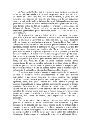 A Palavra do Senhor era a regra pela qual deviam resolver-se
todas as questões do bem e do mal, no parecer de todo o membro
do Israel de Deus. Não era, de modo nenhum, o juízo de um
israelita em oposição ao juízo de um egípcio ou de um cananeu;
mas era, acima de tudo, o juízo de Deus. O Egito podia ter as suas
práticas e as suas opiniões, assim como Canãa podia ter as suas,
mas Israel tinha de ter as opiniões e práticas estabelecidas na
Palavra de Deus. "Fareis conforme os meus juízos e os meus
estatutos guardareis para andardes neles. Eu sou o SENHOR,
VOSSO Deus".
Será proveitoso para o leitor se tiver um conceito claro,
profundo e prático desta verdade. A Palavra de Deus deve decidir
toda a questão e governar as consciências. As suas decisões
solenes devem ser recebidas sem apelo. Quando Deus fala, todo o
coração se deve submeter. Os homens podem formar e sustentar
opiniões, podem adotar e defender as suas práticas; mas um dos
traços mais formosos do caráter do "Israel de Deus" é um
profundo respeito e implícita sujeição a "toda a palavra que sai da
boca do Senhor". A manifestação deste rasgo precioso pode expô-
los talvez à acusação de dogmatismo, presunção e vaidade por
parte daqueles que nunca ponderaram seriamente este assunto;
mas, em boa verdade, nada se pode parecer menos como
dogmatismo do que a simples sujeição à verdade clara de Deus;
nada se parece menos com a presunção como o respeito pelo
relato de inspiração; nada se parece menos com a vaidade que a
submissão à autoridade divina das Sagradas Escrituras.
É verdade que sempre haverá a necessidade de ter cuidado
quanto à maneira como manifestamos a base das nossas
convicções e da nossa conduta. Devemos mostrar que somos
dirigidos, tanto quanto puder ser, não pelas nossas próprias
opiniões, mas, sim, pela Palavra de Deus. Existe o perigo de
darmos importância a uma opinião meramente porque a temos
adotado. Devemos ter o cuidado de evitar isso. O ego pode
intrometer-se e mostrar a sua deformidade na defesa das nossas
opiniões da mesma forma com que o faz em qualquer outra coisa;
porém devemos reprová-lo em todos os seus feitos e formas e
reger-nos, em todas as coisas, pela expressão "Assim diz o
SENHOR".
Por outra parte não podemos esperar que todos estejam
prontos a admitir a plena autoridade dos estatutos e juízos
divinos. É na medida em que uma pessoa anda na integridade e
energia da natureza divina que reconhece, aprecia e reverencia a
Palavra de Deus. Um egípcio ou um cananeu não teria sido capaz
de compreender o sentido ou de apreciar o valor dos estatutos e
juízos que deviam reger a conduta do povo circuncidado de Deus;
 