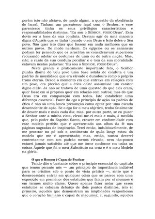 porém isto não afetava, de modo algum, a questão da obediência
de Israel. Tinham um parentesco legal com o Senhor, e esse
parentesco tinha os seus privilégios característicos e
responsabilidades distintas. "Eu sou o SENHOR, VOSSO Deus". Esta
devia ser a base da sua conduta. Deviam agir de uma maneira
digna d'Aquele que se tinha tornado o seu Deus e feito deles o Seu
povo. Não quer isto dizer que fossem em nada melhores que os
outros povos. De modo nenhum. Os egípcios ou os cananeus
podiam ter pensado que os israelitas se consideravam superiores
recusando adotar os costumes de uma ou de outra nação. Mas,
não; a razão da sua conduta peculiar e o tom da sua moralidade
estavam nestas palavras: "Eu sou o SENHOR, VOSSO Deus".
Neste grande e praticamente importante fato, o Senhor
punha diante do Seu povo uma base sólida de conduta e um
padrão de moralidade que era elevado e duradouro como o próprio
trono eterno. Desde o momento em que entrava em relações com
um povo, era preciso que a ética deste assumisse um caráter
digno d'Ele. Já não se tratava de uma questão do que eles eram,
quer fosse em si próprios quer em relação com outros; mas do que
Deus era em comparação com todos. Isto estabelece uma
diferença essencial. Fazer do ego o princípio de ação ou padrão de
ética é não só uma louca presunção como optar por uma escada
descendente de ação. Se o ego for o meu objetivo, tenho fatalmente
de descer mais e mais cada dia; mas, por outra parte, se eu puser
o Senhor ante a minha vista, elevai-me-ei mais e mais, à medida
que, pelo poder do Espírito Santo, crescer em conformidade com
esse modelo perfeito que é apresentado aos olhos da fé nas
páginas sagradas de inspiração. Terei então, indubitavelmente, de
me prostrar no pó sob o sentimento de quão longe estou do
modelo que me é apresentado; mas, então, nunca deverei
contentar-me com um padrão menos elevado, nem tão-pouco
estarei jamais satisfeito até que me torne conforme em todas as
coisas Aquele que foi o meu Substituto na cruz e é o meu Modelo
na glória.
O que o Homem é Capaz de Praticar
Tendo dito o bastante sobre o princípio essencial do capítulo
que temos perante nós — um princípio de importância indizível
para os cristãos sob o ponto de vista prático —, sinto que é
desnecessário entrar em qualquer coisa que se parece com uma
exposição em pormenor dos estatutos que falam por si mesmos e
em termos muito claros. Quero apenas fazer notar que esses
estatutos se colocam debaixo de dois pontos distintos, isto é:
primeiro, aqueles que demonstram as iniqüidades vergonhosas
que o coração humano é capaz de maquinar; e, segundo, aqueles
 