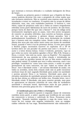 que mostram a ternura delicada e o cuidado indulgente do Deus
de Israel.
Quanto ao primeiro ponto é evidente que o Espírito de Deus
nunca poderia decretar leis com o propósito de evitar males que
não tivessem existência. Não se constrói uma represa onde não há
inundação a temer ou combater. O espírito não se ocupa de idéias
abstratas, mas, sim, com realidades positivas. O homem é, com
efeito, capaz de perpetrar cada um e todos os crimes vergonhosos
referidos nesta parte fidelíssima do Livro de Levítico. Se não fosse,
porque havia de dizer-lhe que não o fizesse"?- Um tal código seria
inteiramente impróprio para os anjos, visto eles serem incapazes
de cometer os pecados referidos; mas convém ao homem, porque
ele tem em sua natureza o gérmen desses pecados. Isto é
profundamente humilhante. É uma nova declaração da verdade
que o homem está em completa ruína. Desde o alto da cabeça à
planta dos seus pés não existe tanto como um átomo de sanidade
moral, quando é visto à luz da presença divina. O ente para quem
o Senhor julgou necessário escrever os capítulos 18 a 20 de
Levítico deve ser um pecador vil; porém esse ente é o homem — o
autor e o leitor destas linhas. Como é evidente, portanto, "que os
que estão na carne não podem agradar a Deus" (Rm 8:8). Graças a
Deus, o crente "não está na carne, mas no Espírito". Foi separado
inteiramente da sua posição na velha criação e introduzido na
nova, na qual os pecados morais de que se fala nestes capítulos
não podem existir. É verdade que tem a velha natureza, mas é seu
privilégio "considerá-la" como uma coisa morta, e andar no poder
permanente da nova natureza, em que "todas as coisas são de
Deus". Isto é liberdade cristã — até mesmo liberdade de andar, em
todos os sentidos, nesta bela criação onde não se pode encontrar
nenhum traço de mal: sagrada liberdade para andar em santidade
e pureza perante Deus e os homens; liberdade para pisar os
elevados caminhos de santidade pessoal sobre os quais os raios de
luz da face divina se refletem em brilho vivo. Prezado leitor, isto é
liberdade cristã. É liberdade, não para cometer pecado, mas para
se apreciarem as doçuras celestiais de uma vida de verdadeira
santidade e elevação moral. Apreciemos mais do que jamais o
fizemos esta preciosa graça do céu — liberdade cristã!
A Consideração para com o Pobre e o Estrangeiro
E agora uma palavra quanto à segunda classe de estatutos
contidos nesta parte, a saber: aqueles que testificam de um modo
tão comovente a ternura e solicitude de Deus. Pensemos nesta
passagem: "Quando também segardes a sega da vossa terra, o
canto do teu campo não segarás totalmente, nem as espigas
caídas colherás da tua sega. Semelhantemente não rabiscarás a
 
