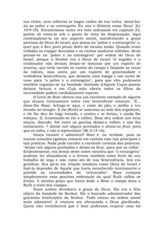 tua vinha, nem colherás os bagos caídos da tua vinha; deixá-los-
ás ao pobre e ao estrangeiro. Eu sou o SENHOR vosso Deus" (Lv
19:9-10). Encontramos outra vez esta ordenação em capítulo 23,
porém ali vemo-la sob o ponto de vista da dispensação. Aqui
contemplamo-la no seu aspecto moral, manifestando a graça
preciosa do Deus de Israel, que pensa no "pobre e o estrangeiro" e,
quer que o Seu povo pense deles do mesmo modo. Quando eram
ceifadas as espigar douradas e os cachos maduros colhidos, devia
pensar-se no "pobre e no estrangeiro" por ordem do Deus de
Israel, porque o Senhor era o Deus de Israel. O segador e o
vindimador não deviam deixar-se dominar por um espírito de
avareza, que teria varrido os cantos do campo e limpado as varas
da videira, mas antes por um espírito de generosidade e
verdadeira benevolência, que deixaria uma espiga e um cacho de
uvas para "o pobre e o estrangeiro", para que eles pudessem
também regozijar-se na bondade ilimitada d'Aquele Cujos passos
deixam fartura e em Cuja mão aberta todos os filhos da
necessidade podem confiadamente esperar.
O Livro de Rute oferece-nos um excelente exemplo de alguém
que atuava inteiramente sobre este benevolente estatuto. "E...
disse-lhe Boaz: Achega-te aqui, e come do pão, e molha o teu
bocado no vinagre. E ela (Rute) se assentou ao lado dos segadores,
e ele lhe deu do trigo tostado, e comeu e se fartou, e ainda lhe
sobejou. E, levantando-se ela a colher, Boaz deu ordem aos seus
moços, dizendo: Até entre as gavelas deixai-a colher, e não lho
embaraceis. ? deixai cair alguns punhados e deixai-os ficar, para
que os colha, e não a repreendais" (Rt 2:14-16).
Graça tocante e admirável! Bom é, na verdade, para os
nossos corações egoístas estarem em contato com tais princípios e
tais práticas. Nada pode exceder a excelente cortesia das palavras:
"deixai cair alguns punhados e deixai-os ficar, para que os colha".
Evidentemente, era desejo deste nobre israelita que "a estrangeira"
pudesse ter abundância e a tivesse também como fruto do seu
trabalho de sega e não como ato de sua benevolência. Isto era
gentileza. Era pô-la em relação imediata como Deus de Israel e
fazê-la depender de Aquele que havia reconhecido inteiramente e
provido as necessidades do "rebuscador". Boaz cumpria
simplesmente essa graciosa ordenação da qual Ruth colhia os
frutos. A mesma graça que havia dado a Boaz o campo dava a
Ruth o resto das espigas.
Eram ambos devedores à graça de Deus. Ela era o feliz
objeto da bondade do Senhor. Ele o honrado administrador das
graciosas instituições do Senhor. Tudo estava na ordem moral
mais admirável. A criatura era abençoada e Deus glorificado.
Quem não reconhecerá que é bom podermos respirar uma tal
 