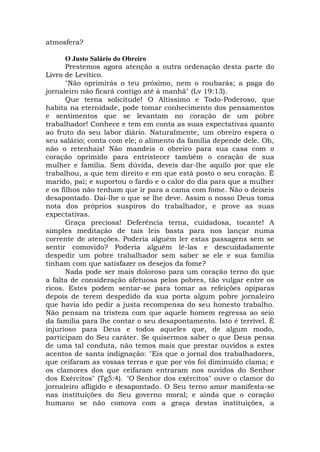 atmosfera?
O Justo Salário do Obreiro
Prestemos agora atenção a outra ordenação desta parte do
Livro de Levítico.
"Não oprimirás o teu próximo, nem o roubarás; a paga do
jornaleiro não ficará contigo até à manhã" (Lv 19:13).
Que terna solicitude! O Altíssimo e Todo-Poderoso, que
habita na eternidade, pode tomar conhecimento dos pensamentos
e sentimentos que se levantam no coração de um pobre
trabalhador! Conhece e tem em conta as suas expectativas quanto
ao fruto do seu labor diário. Naturalmente, um obreiro espera o
seu salário; conta com ele; o alimento da família depende dele. Oh,
não o retenhais! Não mandeis o obreiro para sua casa com o
coração oprimido para entristecer também o coração de sua
mulher e família. Sem dúvida, deveis dar-lhe aquilo por que ele
trabalhou, a que tem direito e em que está posto o seu coração. É
marido, pai; e suportou o fardo e o calor do dia para que a mulher
e os filhos não tenham que ir para a cama com fome. Não o deixeis
desapontado. Dai-lhe o que se lhe deve. Assim o nosso Deus toma
nota dos próprios suspiros do trabalhador, e prove as suas
expectativas.
Graça preciosa! Deferência terna, cuidadosa, tocante! A
simples meditação de tais leis basta para nos lançar numa
corrente de atenções. Poderia alguém ler estas passagens sem se
sentir comovido? Poderia alguém lê-las e descuidadamente
despedir um pobre trabalhador sem saber se ele e sua família
tinham com que satisfazer os desejos da fome?
Nada pode ser mais doloroso para um coração terno do que
a falta de consideração afetuosa pelos pobres, tão vulgar entre os
ricos. Estes podem sentar-se para tomar as refeições opíparas
depois de terem despedido da sua porta algum pobre jornaleiro
que havia ido pedir a justa recompensa do seu honesto trabalho.
Não pensam na tristeza com que aquele homem regressa ao seio
da família para lhe contar o seu desapontamento. Isto é terrível. É
injurioso para Deus e todos aqueles que, de algum modo,
participam do Seu caráter. Se quisermos saber o que Deus pensa
de uma tal conduta, não temos mais que prestar ouvidos a estes
acentos de santa indignação: "Eis que o jornal dos trabalhadores,
que ceifaram as vossas terras e que por vós foi diminuído clama; e
os clamores dos que ceifaram entraram nos ouvidos do Senhor
dos Exércitos" (Tg5:4). "O Senhor dos exércitos" ouve o clamor do
jornaleiro afligido e desapontado. O Seu terno amor manifesta-se
nas instituições do Seu governo moral; e ainda que o coração
humano se não comova com a graça destas instituições, a
 