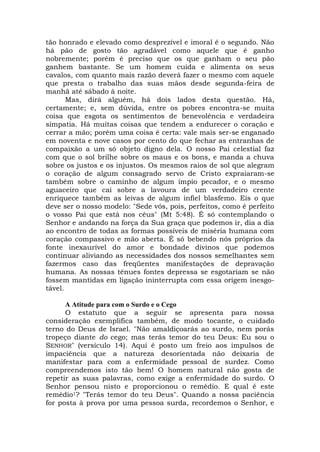 tão honrado e elevado como desprezível e imoral é o segundo. Não
há pão de gosto tão agradável como aquele que é ganho
nobremente; porém é preciso que os que ganham o seu pão
ganhem bastante. Se um homem cuida e alimenta os seus
cavalos, com quanto mais razão deverá fazer o mesmo com aquele
que presta o trabalho das suas mãos desde segunda-feira de
manhã até sábado à noite.
Mas, dirá alguém, há dois lados desta questão. Há,
certamente; e, sem dúvida, entre os pobres encontra-se muita
coisa que esgota os sentimentos de benevolência e verdadeira
simpatia. Há muitas coisas que tendem a endurecer o coração e
cerrar a mão; porém uma coisa é certa: vale mais ser-se enganado
em noventa e nove casos por cento do que fechar as entranhas de
compaixão a um só objeto digno dela. O nosso Pai celestial faz
com que o sol brilhe sobre os maus e os bons, e manda a chuva
sobre os justos e os injustos. Os mesmos raios de sol que alegram
o coração de algum consagrado servo de Cristo expraiaram-se
também sobre o caminho de algum ímpio pecador, e o mesmo
aguaceiro que cai sobre a lavoura de um verdadeiro crente
enriquece também as leivas de algum infiel blasfemo. Eis o que
deve ser o nosso modelo: "Sede vós, pois, perfeitos, como é perfeito
o vosso Pai que está nos céus" (Mt 5:48). É só contemplando o
Senhor e andando na força da Sua graça que podemos ir, dia a dia
ao encontro de todas as formas possíveis de miséria humana com
coração compassivo e mão aberta. É só bebendo nós próprios da
fonte inexaurível do amor e bondade divinos que podemos
continuar aliviando as necessidades dos nossos semelhantes sem
fazermos caso das freqüentes manifestações de depravação
humana. As nossas tênues fontes depressa se esgotariam se não
fossem mantidas em ligação ininterrupta com essa origem inesgo-
tável.
A Atitude para com o Surdo e o Cego
O estatuto que a seguir se apresenta para nossa
consideração exemplifica também, de modo tocante, o cuidado
terno do Deus de Israel. "Não amaldiçoarás ao surdo, nem porás
tropeço diante do cego; mas terás temor do teu Deus: Eu sou o
SENHOR" (versículo 14). Aqui é posto um freio aos impulsos de
impaciência que a natureza desorientada não deixaria de
manifestar para com a enfermidade pessoal de surdez. Como
compreendemos isto tão bem! O homem natural não gosta de
repetir as suas palavras, como exige a enfermidade do surdo. O
Senhor pensou nisto e proporcionou o remédio. E qual é este
remédio1? "Terás temor do teu Deus". Quando a nossa paciência
for posta à prova por uma pessoa surda, recordemos o Senhor, e
 