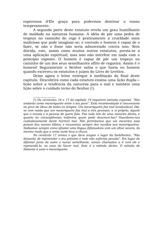 esperemos d'Ele graça para podermos dominar o nosso
temperamento.
A segunda parte deste estatuto revela um grau humilhante
de maldade na natureza humana. A idéia de pôr uma pedra de
tropeço no caminho do cego é praticamente a crueldade mais
maliciosa que pode imaginar-se; e contudo o homem é capaz de o
fazer, se não o fosse não seria admoestado contra isso. Sem
dúvida, este, assim como muitos outros estatutos, presta-se a
uma aplicação espiritual; mas isso não interfere em nada com o
princípio exposto. O homem é capaz de pôr um tropeço no
caminho de um dos seus semelhantes aflito de cegueira. Assim é o
homem! Seguramente o Senhor sabia o que havia no homem
quando escreveu os estatutos e juízos do Livro de Levítico.
Deixo agora o leitor entregue à meditação do final deste
capítulo. Descobrirá como cada estatuto ensina uma lição dupla—
lição sobre a tendência da natureza para o mal e também uma
lição sobre o cuidado terno do Senhor (1).
_______________
(1) Os versículos 16 e 17 do capítulo 19 requerem atenção especial. "Não
andarás como mexeriqueiro entre o teu povo". Esta recomendação é conveniente
ao povo de Deus de todos os tempos. Um mexeriqueiro faz mal incalculável. Diz-
se com razão que um mexeriqueiro faz mal a três pessoas; a si próprio, àquele
que o escuta e à pessoa de quem fala. Faz tudo isto de uma maneira direta, e
quanto às conseqüências indiretas quem pode descrevê-las? Guardemo-nos
cuidadosamente deste horrível mal. Não permitamos que um mexerico saia
jamais dos nossos lábios; e recusemos sempre dar ouvidos aos mexeriqueiros.
Saibamos sempre como afastar uma língua difamadora com um olhar severo, do
mesmo modo que o vento norte leva a chuva.
No versículo 17 vemos o que deve ocupar o lugar da bisbilhotice. "Não
deixarás de repreender o teu próximo e nele não sofrerás pecado". Em lugar de
difamar junto de outro o nosso semelhante, somos chamados a ir com ele e
repreendê-lo, no caso de haver mal. Este é o método divino. O método de
Satanás é usar o mexeriqueiro.
 