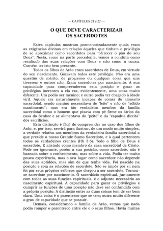 — CAPÍTULOS 21 e 22 —
O QUE DEVE CARACTERIZAR
OS SACERDOTES
Estes capítulos mostram pormenorizadamente quais eram
as exigências divinas em relação àqueles que tinham o privilégio
de se aproximar como sacerdotes para "oferecer o pão do seu
Deus". Nesta, como na parte precedente, vemos a conduta como
resultado das suas relações com Deus e não como a causa.
Convém ter isto bem presente.
Todos os filhos de Arão eram sacerdotes de Deus, em virtude
do seu nascimento. Gozavam todos este privilégio. Não era uma
questão de mérito, de progresso ou qualquer coisa que uns
tivessem e outros não. Eram sacerdotes por nascimento. A sua
capacidade para compreenderem esta posição e gozar os
privilégios inerentes a ela era, evidentemente, uma coisa muito
diferente. Um podia ser menino; e outro podia ter chegado à idade
viril. Aquele era naturalmente incapaz de comer do alimento
sacerdotal, sendo menino necessitava de "leite" e não de "sólido
mantimento"; mas era tão verdadeiro membro da família
sacerdotal como o homem que pisava com pé firme os átrios da
casa do Senhor e se alimentava do "peito" e da "espádua direita"
dos sacrifícios.
Esta distinção é fácil de compreender no caso dos filhos de
Arão, e, por isso, servirá para ilustrar, de um modo muito simples,
a verdade relativa aos membros da verdadeira família sacerdotal a
que preside o nosso Grande Sumo Sacerdote, e à qual pertencem
todos os verdadeiros crentes (Hb 3:6). Todo o filho de Deus é
sacerdote. E alistado como membro da casa sacerdotal de Cristo.
Pode ser ignorante, porém a sua posição, como sacerdote, não é
baseada sobre o conhecimento, mas sobre a vida. Podia ter muito
pouca experiência, mas o seu lugar como sacerdote não depende
das suas aptidões, mas sim de que tenha vida. Foi nascido na
posição e com as relações de sacerdote. Não se impôs por si; nem
foi por seus próprios esforços que chegou a ser sacerdote. Tornou-
se sacerdote por nascimento. O sacerdócio espiritual, juntamente
com todas as suas funções espirituais, é o adjunto necessário ao
nascimento espiritual. A capacidade para gozar os privilégios e
cumprir as funções de uma posição não deve ser confundida com
a própria posição. A distinção entre as duas coisas tem de ser bem
clara. Uma coisa é o parentesco que se tem; outra muito diferente
o grau de capacidade que se possuir.
Demais, considerando a família de Arão, vemos que nada
podia romper o parentesco entre ele e o seus filhos. Havia muitas
 