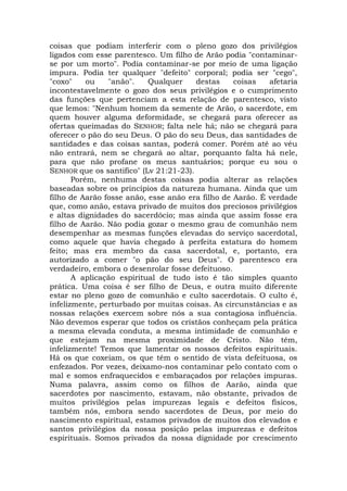 coisas que podiam interferir com o pleno gozo dos privilégios
ligados com esse parentesco. Um filho de Arão podia "contaminar-
se por um morto". Podia contaminar-se por meio de uma ligação
impura. Podia ter qualquer "defeito" corporal; podia ser "cego",
"coxo" ou "anão". Qualquer destas coisas afetaria
incontestavelmente o gozo dos seus privilégios e o cumprimento
das funções que pertenciam a esta relação de parentesco, visto
que lemos: "Nenhum homem da semente de Arão, o sacerdote, em
quem houver alguma deformidade, se chegará para oferecer as
ofertas queimadas do SENHOR; falta nele há; não se chegará para
oferecer o pão do seu Deus. O pão do seu Deus, das santidades de
santidades e das coisas santas, poderá comer. Porém até ao véu
não entrará, nem se chegará ao altar, porquanto falta há nele,
para que não profane os meus santuários; porque eu sou o
SENHOR que os santifico" (Lv 21:21-23).
Porém, nenhuma destas coisas podia alterar as relações
baseadas sobre os princípios da natureza humana. Ainda que um
filho de Aarão fosse anão, esse anão era filho de Aarão. É verdade
que, como anão, estava privado de muitos dos preciosos privilégios
e altas dignidades do sacerdócio; mas ainda que assim fosse era
filho de Aarão. Não podia gozar o mesmo grau de comunhão nem
desempenhar as mesmas funções elevadas do serviço sacerdotal,
como aquele que havia chegado à perfeita estatura do homem
feito; mas era membro da casa sacerdotal, e, portanto, era
autorizado a comer "o pão do seu Deus". O parentesco era
verdadeiro, embora o desenrolar fosse defeituoso.
A aplicação espiritual de tudo isto é tão simples quanto
prática. Uma coisa é ser filho de Deus, e outra muito diferente
estar no pleno gozo de comunhão e culto sacerdotais. O culto é,
infelizmente, perturbado por muitas coisas. As circunstâncias e as
nossas relações exercem sobre nós a sua contagiosa influência.
Não devemos esperar que todos os cristãos conheçam pela prática
a mesma elevada conduta, a mesma intimidade de comunhão e
que estejam na mesma proximidade de Cristo. Não têm,
infelizmente! Temos que lamentar os nossos defeitos espirituais.
Há os que coxeiam, os que têm o sentido de vista defeituosa, os
enfezados. Por vezes, deixamo-nos contaminar pelo contato com o
mal e somos enfraquecidos e embaraçados por relações impuras.
Numa palavra, assim como os filhos de Aarão, ainda que
sacerdotes por nascimento, estavam, não obstante, privados de
muitos privilégios pelas impurezas legais e defeitos físicos,
também nós, embora sendo sacerdotes de Deus, por meio do
nascimento espiritual, estamos privados de muitos dos elevados e
santos privilégios da nossa posição pelas impurezas e defeitos
espirituais. Somos privados da nossa dignidade por crescimento
 