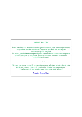 ANTES DE LER
Estes e-books são disponibilizados gratuitamente, com a única finalidade
de oferecer leitura edificante à aqueles que não tem condições
econômicas para comprar.
Se você é financeiramente privilegiado, então utilize nosso acervo apenas
para avaliação, e, se gostar, abençoe autores, editoras e livrarias,
adquirindo os livros.
* * * *
“Se você encontrar erros de ortografia durante a leitura deste e-book, você
pode nos ajudar fazendo a revisão do mesmo e nos enviando.”
Precisamos de seu auxílio para esta obra. Boa leitura!
E-books Evangélicos
 