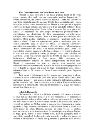 Uma Oferta Queimada de Cheiro Suave ao SENHOR
"Porém a sua fressura e as suas pernas lavar-se-ão com
água; e o sacerdote tudo isto queimará sobre o altar; holocausto é,
oferta queimada, de cheiro suave ao SENHOR." Este ato tornava o
sacrifício simbolicamente no que Cristo foi essencialmente—puro
tanto no íntimo como exteriormente. Havia a mais perfeita ligação
entre os motivos íntimos de Cristo e a Sua conduta exterior. Esta
era a expressão daqueles. Tudo tinha o mesmo fim — a glória de
Deus. Os membros do Seu corpo obedeciam perfeitamente e
executavam os desígnios do Seu consagrado coração—esse
coração que pulsava só por Deus e a Sua glória na salvação dos
homens. Bem podia, portanto, o sacerdote "queimar tudo isto
sobre o altar". Tudo era tipicamente puro e destinado para ser
como alimento para o altar de Deus. De alguns sacrifícios
participava o sacerdote; de outros o oferente; mas o holocausto era
"todo" consumido no altar. Era exclusivamente para Deus. Os
sacerdotes podiam preparar a lenha e o fogo, e ver subir a chama;
e isto era um grande e santo privilégio. Mas não comiam do
sacrifício. Deus era o único objetivo de Cristo no aspecto em que o
holocausto tipificava a Sua morte. Não devemos ser
demasiadamente simples na nossa compreensão de tudo isto.
Desde o momento em que o macho sem mancha era
voluntariamente apresentado à porta da lenha da congregação até
ser reduzido a cinzas por ação do fogo, discernimos nele Cristo
oferecendo-se a Si mesmo a Deus incontaminado pelo Espírito
Eterno.
Isto torna o holocausto inefávelmente precioso para a alma.
Dá-nos a visão sublime da obra de Cristo. Nessa obra Deus teve
particular prazer — um gozo em que nenhuma inteligência criada
podia penetrar. Isto deve ter-se sempre em vista. É desenrolado no
holocausto e confirmado "pela lei do holocausto", a que nos vamos
referir imediatamente.
A Lei do Holocausto
"Falou mais o SENHOR a Moisés, dizendo: Dá ordem a Arão e
a seus filhos, dizendo: Esta é a lei do holocausto: o holocausto
será queimado sobre o altar toda a noite até pela manhã, e o fogo
do altar arderá nele. E o sacerdote vestirá a sua veste de Unho, e
vestirá as calças de Unho sobre a sua carne, e levantará a cinza,
quando o fogo houver consumido o holocausto sobre o altar, e a
porá junto ao altar. Depois, despirá as suas vestes, e vestirá
outras vestes, e levará a cinza fora do arraial para um lugar limpo.
O fogo, pois, sobre o altar arderá nele, não se apagará; mas o
sacerdote acenderá lenha nele cada manhã, e sobre ele porá em
ordem o holocausto, e sobre ele queimará a gordura das ofertas
 