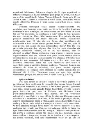 espiritual defeituoso. Falta-nos singela de fé, vigor espiritual, e
inteira consagração. Salvos estamos pela graça de Deus, com base
no perfeito sacrifício de Cristo. "Somos filhos de Deus, pela fé em
Jesus Cristo". Porém a salvação é uma coisa, comunhão outra
muito diferente. Filiação é uma coisa; comunhão outra muito
diferente.
Convém distinguir estas coisas cuidadosamente. Os
capítulos que formam esta parte do Livro de Levítico ilustram
claramente esta distinção. Se acontecesse um dos filhos de Arão
ter um "pé quebrado, ou quebrada a mão" tinha de ficar privado
da sua relação de filhou Não, certamente. Era privado da sua
posição sacerdotais De modo nenhum. Estava claramente
estabelecido que "O pão do seu Deus, das santidades de
santidades e das coisas santas poderá comer". Que era, pois, o
que perdia por causa da sua deformidade física? Não lhe era
permitido desempenhar alguma das funções mais elevadas do
serviço sacerdotal. "Porém, até ao véu não entrará, nem se
chegará ao altar". Estas proibições eram graves; e embora possa
argumentar-se que um homem não podia evitar muitos destes
defeitos físicos, nem por isso a questão era alterada. O Senhor não
podia ter um sacerdote defeituoso ante o Seu altar nem um
sacrifício defeituoso sobre ele. Era necessário que tanto o
sacerdote como o sacrifício fossem perfeitos. "Nenhum homem da
semente de Arão, o sacerdote, em quem houver alguma
deformidade, se chegará para oferecer as ofertas queimadas do
SENHOR" (LV 21:21). "Nenhuma coisa em que haja defeito
oferecereis, porque não seria aceita a vosso favor" (Lv 22:20).
Aplicação Prática
Ora, nós temos ao mesmo tempo o sacerdote perfeito e o
perfeito sacrifício na Pessoa de nosso Senhor Jesus Cristo. O qual
"havendo-se oferecido a si mesmo a Deus sem pecado" penetrou
nos céus como nosso grande Sumo Sacerdote, vivendo sempre
para interceder por nós. A Epístola aos Hebreus trata
pormenorizadamente destes dois pontos. Põe em contraste
admirável o sacrifício e o sacerdócio do sistema Moisaico com o
sacrifício e o sacerdócio de Cristo. N'Ele temos a perfeição divina,
quer O consideremos como a vítima quer como o Sacerdote. Temos
tudo que Deus podia exigir e tudo que o homem podia necessitar.
O Seu precioso sangue tirou todos os nossos pecados; e a Sua
poderosa intercessão mantém-nos em toda a perfeição do lugar em
que fomos introduzidos pelo Seu sangue. "Nele estamos perfeitos"
(Cl 2:10); e contudo somos tão fracos em nós mesmos, temos
tantas faltas e fraquezas, somos tão inclinados a errar e tropeçar
no nosso caminho, que não poderíamos estar de pé um só
 