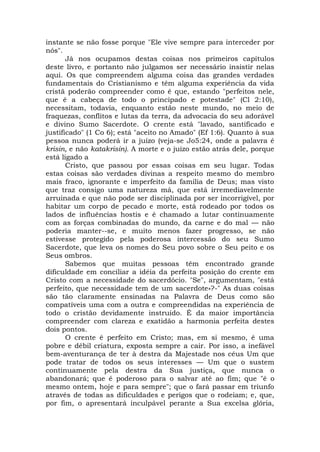 instante se não fosse porque "Ele vive sempre para interceder por
nós".
Já nos ocupamos destas coisas nos primeiros capítulos
deste livro, e portanto não julgamos ser necessário insistir nelas
aqui. Os que compreendem alguma coisa das grandes verdades
fundamentais do Cristianismo e têm alguma experiência da vida
cristã poderão compreender como é que, estando "perfeitos nele,
que é a cabeça de todo o principado e potestade" (Cl 2:10),
necessitam, todavia, enquanto estão neste mundo, no meio de
fraquezas, conflitos e lutas da terra, da advocacia do seu adorável
e divino Sumo Sacerdote. O crente está "lavado, santificado e
justificado" (1 Co 6); está "aceito no Amado" (Ef 1:6). Quanto à sua
pessoa nunca poderá ir a juízo (veja-se Jo5:24, onde a palavra é
krisin, e não katakrisin). A morte e o juízo estão atrás dele, porque
está ligado a
Cristo, que passou por essas coisas em seu lugar. Todas
estas coisas são verdades divinas a respeito mesmo do membro
mais fraco, ignorante e imperfeito da família de Deus; mas visto
que traz consigo uma natureza má, que está irremediavelmente
arruinada e que não pode ser disciplinada por ser incorrigível, por
habitar um corpo de pecado e morte, está rodeado por todos os
lados de influências hostis e é chamado a lutar continuamente
com as forças combinadas do mundo, da carne e do mal — não
poderia manter--se, e muito menos fazer progresso, se não
estivesse protegido pela poderosa intercessão do seu Sumo
Sacerdote, que leva os nomes do Seu povo sobre o Seu peito e os
Seus ombros.
Sabemos que muitas pessoas têm encontrado grande
dificuldade em conciliar a idéia da perfeita posição do crente em
Cristo com a necessidade do sacerdócio. "Se", argumentam, "está
perfeito, que necessidade tem de um sacerdote»?-" As duas coisas
são tão claramente ensinadas na Palavra de Deus como são
compatíveis uma com a outra e compreendidas na experiência de
todo o cristão devidamente instruído. É da maior importância
compreender com clareza e exatidão a harmonia perfeita destes
dois pontos.
O crente é perfeito em Cristo; mas, em si mesmo, é uma
pobre e débil criatura, exposta sempre a cair. Por isso, a inefável
bem-aventurança de ter à destra da Majestade nos céus Um que
pode tratar de todos os seus interesses — Um que o sustem
continuamente pela destra da Sua justiça, que nunca o
abandonará; que é poderoso para o salvar até ao fim; que "é o
mesmo ontem, hoje e para sempre"; que o fará passar em triunfo
através de todas as dificuldades e perigos que o rodeiam; e, que,
por fim, o apresentará inculpável perante a Sua excelsa glória,
 