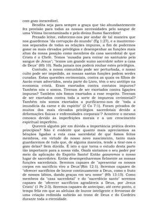 com gozo inexcedível.
Bendita seja para sempre a graça que tão abundantemente
fez provisão para todas as nossas necessidades pelo sangue de
uma Vítima Incontaminada e pelo divino Sumo Sacerdote!
Prezado leitor, esforcemo-nos por andar de tal maneira que
nos guardemos "da corrupção do mundo" (Tg 1:27), e a mantermo-
nos separados de todas as relações impuras, a fim de podermos
gozar os mais elevados privilégios e desempenhar as funções mais
altas da nossa posição como membros da casa sacerdotal de que
Cristo é o Chefe. Temos "ousadia para entrar no santuário pelo
sangue de Jesus"; "temos um grande sumo sacerdote sobre a casa
de Deus" (Hb 10). Nada jamais nos poderá roubar estes privilégios.
Contudo, a nossa comunhão pode ser perturbada, o nosso
culto pode ser impedido, as nossas santas funções podem serdes
curadas. Estas questões cerimoniais, contra as quais os filhos de
Aarão eram advertidos, nesta parte do Livro, têm o seu antítipo na
economia cristã. Eram exortados contra contatos impuros?
Também nós o somos. Tiveram de ser exortados contra ligações
impuras? Também nós fomos exortados a esse respeito. Tiveram
de ser exortados contra toda a sorte de impureza cerimonial?
Também nós somos exortados a purificarmo-nos de "toda a
imundícia da carne e do espírito" (2 Co 7:1). Foram privados de
muitos dos mais elevados privilégios sacerdotais devido a
deformações físicas e enfermidades corporais1? Acontece o mesmo
conosco devido às imperfeições morais e a um crescimento
espiritual imperfeito.
Quererá alguém pôr em dúvida a importância prática destes
princípios? Não é evidente que quanto mais apreciarmos as
bênçãos ligadas a esta casa sacerdotal de que fomos feitos
membros, em virtude do nosso novo nascimento, tanto mais
guardaremos de tudo que, de alguma maneira, tende a tirar-nos o
gozo delas? Sem dúvida. É isto o que torna o estudo desta parte
tão importante para a nossa vida. Oxalá sintamos o seu poder por
meio da aplicação do Espírito Santo! Então gozaremos o nosso
lugar de sacerdotes. Então desempenharemos fielmente as nossas
funções sacerdotais. Seremos capazes de "apresentar os nossos
corpos em sacrifício vivo a Deus"(Rm 12:1). Seremos capazes de
"oferecer sacrifícios de louvor continuamente a Deus, como o fruto
de nossos lábios, dando graças em seu nome" (Hb 13:15). Como
membros da "casa sacerdotal" e do "sacerdócio santo" seremos
capazes de "oferecer sacrifícios agradáveis a Deus, por Jesus
Cristo" (1 Pe 2:5). Seremos capazes de antecipar, até certo ponto, o
tempo feliz em que as aleluias de louvor inteligente e fervoroso de
uma criação redimida subirão ao trono de Deus e do Cordeiro
durante toda a eternidade.
 