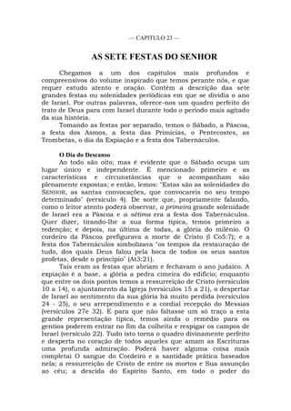 — CAPITULO 23 —
AS SETE FESTAS DO SENHOR
Chegamos a um dos capítulos mais profundos e
compreensivos do volume inspirado que temos perante nós, e que
requer estudo atento e oração. Contém a descrição das sete
grandes festas ou solenidades periódicas em que se dividia o ano
de Israel. Por outras palavras, oferece-nos um quadro perfeito do
trato de Deus para com Israel durante todo o período mais agitado
da sua história.
Tomando as festas por separado, temos o Sábado, a Páscoa,
a festa dos Asmos, a festa das Primícias, o Pentecostes, as
Trombetas, o dia da Expiação e a festa dos Tabernáculos.
O Dia do Descanso
Ao todo são oito; mas é evidente que o Sábado ocupa um
lugar único e independente. É mencionado primeiro e as
características e circunstâncias que o acompanham são
plenamente expostas; e então, lemos: "Estas são as solenidades do
SENHOR, as santas convocações, que convocareis no seu tempo
determinado" (versículo 4). De sorte que, propriamente falando,
como o leitor atento poderá observar, a primeira grande solenidade
de Israel era a Páscoa e a sétima era a festa dos Tabernáculos.
Quer dizer, tirando-lhe a sua forma típica, temos primeiro a
redenção; e depois, na última de todas, a glória do milênio. O
cordeiro da Páscoa prefigurava a morte de Cristo (l Co5:7); e a
festa dos Tabernáculos simbolizava "os tempos da restauração de
tudo, dos quais Deus falou pela boca de todos os seus santos
profetas, desde o princípio" (At3:21).
Tais eram as festas que abriam e fechavam o ano judaico. A
expiação é a base, a glória a pedra cimeira do edifício; enquanto
que entre os dois pontos temos a ressurreição de Cristo (versículos
10 a 14), o ajuntamento da Igreja (versículos 15 a 21), o despertar
de Israel ao sentimento da sua glória há muito perdida (versículos
24 - 25), o seu arrependimento e a cordial recepção do Messias
(versículos 27e 32). E para que não faltasse um só traço a esta
grande representação típica, temos ainda o remédio para os
gentios poderem entrar no fim da colheita e respigar os campos de
Israel (versículo 22). Tudo isto torna o quadro divinamente perfeito
e desperta no coração de todos aqueles que amam as Escrituras
uma profunda admiração. Poderá haver alguma coisa mais
completai O sangue do Cordeiro e a santidade prática baseados
nela; a ressurreição de Cristo de entre os mortos e Sua assunção
ao céu; a descida do Espírito Santo, em todo o poder do
 