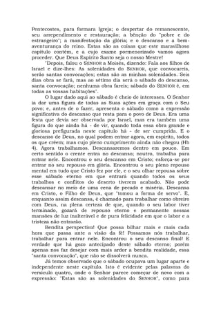 Pentecostes, para formara Igreja; o despertar do remanescente,
seu arrependimento e restauração; a bênção do "pobre e do
estrangeiro"; a manifestação da glória; e o descanso e a bem-
aventurança do reino. Estas são as coisas que este maravilhoso
capítulo contém, e a cujo exame pormenorizado vamos agora
proceder. Que Deus Espírito Santo seja o nosso Mestre!
"Depois, falou o SENHOR a Moisés, dizendo: Fala aos filhos de
Israel e dize-lhes: As solenidades do SENHOR, que convocareis,
serão santas convocações; estas são as minhas solenidades. Seis
dias obra se fará, mas ao sétimo dia será o sábado do descanso,
santa convocação; nenhuma obra fareis; sábado do SENHOR é, em
todas as vossas habitações".
O lugar dado aqui ao sábado é cheio de interesses. O Senhor
ia dar uma figura de todas as Suas ações em graça com o Seu
povo; e, antes de o fazer, apresenta o sábado como a expressão
significativa do descanso que resta para o povo de Deus. Era uma
festa que devia ser observada por Israel, mas era também uma
figura do que ainda há - de vir, quando toda essa obra grande e
gloriosa prefigurada neste capítulo há - de ser cumprida. E o
descanso de Deus, no qual podem entrar agora, em espírito, todos
os que crêem; mas cujo pleno cumprimento ainda não chegou (Hb
4). Agora trabalhamos. Descansaremos dentro em pouco. Em
certo sentido o crente entra no descanso; noutro, trabalha para
entrar nele. Encontrou o seu descanso em Cristo; esforça-se por
entrar no seu repouso em glória. Encontrou o seu pleno repouso
mental em tudo que Cristo fez por ele, e o seu olhar repousa sobre
esse sábado eterno em que entrará quando todos os seus
trabalhos e conflitos do deserto tiverem acabado. Não pode
descansar no meio de uma cena de pecado e miséria. Descansa
em Cristo, o Filho de Deus, que "tomou a forma de servo". E,
enquanto assim descansa, é chamado para trabalhar como obreiro
com Deus, na plena certeza de que, quando o seu labor tiver
terminado, gozará de repouso eterno e permanente nessas
mansões de luz inalterável e de pura felicidade em que o labor e a
tristeza não entrarão.
Bendita perspectiva! Que possa bilhar mais e mais cada
hora que passa ante a visão da fé! Possamos nós trabalhar,
trabalhar para entrar nele. Encontrou o seu descanso final! E
verdade que há gozo antecipado deste sábado eterno; porém
apenas nos faz desejar com mais ardor a bendita realidade, essa
"santa convocação", que não se dissolverá nunca.
Já temos observado que o sábado ocupava um lugar aparte e
independente neste capítulo. Isto é evidente pelas palavras do
versículo quatro, onde o Senhor parece começar de novo com a
expressão: "Estas são as solenidades do SENHOR", como para
 