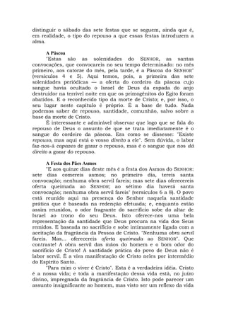 distinguir o sábado das sete festas que se seguem, ainda que é,
em realidade, o tipo do repouso a que essas festas introduzem a
alma.
A Páscoa
"Estas são as solenidades do SENHOR, as santas
convocações, que convocareis no seu tempo determinado: no mês
primeiro, aos catorze do mês, pela tarde, é a Páscoa do SENHOR"
(versículos 4 e 5). Aqui temos, pois, a primeira das sete
solenidades periódicas — a oferta do cordeiro da páscoa cujo
sangue havia ocultado o Israel de Deus da espada do anjo
destruidor na terrível noite em que os primogênitos do Egito foram
abatidos. E o reconhecido tipo da morte de Cristo; e, por isso, o
seu lugar neste capítulo é próprio. É a base de tudo. Nada
podemos saber de repouso, santidade, comunhão, salvo sobre a
base da morte de Cristo.
É interessante e admirável observar que logo que se fala do
repouso de Deus o assunto de que se trata imediatamente é o
sangue do cordeiro da páscoa. Era como se dissesse: "Existe
repouso, mas aqui está o vosso direito a ele". Sem dúvida, o labor
faz-nos-á capazes de gozar o repouso, mas é o sangue que nos dá
direito a gozar do repouso.
A Festa dos Pães Asmos
"E aos quinze dias deste mês é a festa dos Asmos do SENHOR:
sete dias comereis asmos; no primeiro dia, tereis santa
convocação; nenhuma obra servil fareis; mas sete dias oferecereis
oferta queimada ao SENHOR; ao sétimo dia haverá santa
convocação; nenhuma obra servil fareis" (versículos 6 a 8). O povo
está reunido aqui na presença do Senhor naquela santidade
prática que é baseada na redenção efetuada; e, enquanto estão
assim reunidos, o odor fragrante do sacrifício sobe do altar de
Israel ao trono do seu Deus. Isto oferece-nos uma bela
representação da santidade que Deus procura na vida dos Seus
remidos. E baseada no sacrifício e sobe intimamente ligada com a
aceitação da fragrância da Pessoa de Cristo. "Nenhuma obra servil
fareis. Mas... oferecereis oferta queimada ao SENHOR". Que
contraste! A obra servil das mãos do homem e o bom odor do
sacrifício de Cristo! A santidade prática do povo de Deus não é
labor servil. É a viva manifestação de Cristo neles por intermédio
do Espírito Santo.
"Para mim o viver é Cristo". Esta é a verdadeira idéia. Cristo
é a nossa vida; e toda a manifestação dessa vida está, no juízo
divino, impregnada da fragrância de Cristo. Isto pode parecer um
assunto insignificante ao homem, mas visto ser um reflexo da vida
 