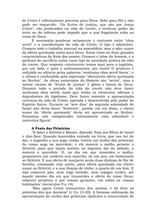 de Cristo é infinitamente precioso para Deus. Sobe para Ele e não
pode ser esquecido. "Os frutos de justiça, que são por Jesus
Cristo", são produzidos na vida do crente, e nenhum poder da
terra ou do inferno pode impedir que a sua fragrância suba ao
trono de Deus.
E necessário ponderar seriamente o contraste entre "obra
servil" e a manifestação da vida de Cristo. O tipo é admirável.
Cessava todo o trabalho manual na assembléia; mas o odor suave
da oferta queimada subia para Deus. Estas eram as duas grandes
características da festa dos asmos. Cessava o labor do homem, e o
perfume do sacrifício subia como tipo de santidade prática da vida
do crente. Que resposta convincente temos aqui para o legalista,
por um lado, e para o antinomianista, por outro! O primeiro é
reduzido ao silêncio pelas palavras "nenhuma obra servil fareis"; e
o último é confundido pela expressão "oferecereis oferta queimada
ao Senhor". As obras esmeradas do Homem são "servis", mas o
menor racimo de "frutos de justiça" é glória e honra de Deus.
Durante todo o período da vida do crente não deve haver
nenhuma obra servil; nada que tenha os elementos odiosos e
degradantes do legalismo. Deve haver somente a apresentação
contínua da vida de Cristo, operada e desenvolvida pelo poder do
Espírito Santo. Durante os "sete dias" da segunda solenidade de
Israel não devia haver "fermento", porém, em vez disso, o cheiro
suave da "oferta queimada" devia ser apresentado ao Senhor.
Possamos nós compreender inteiramente esta admirável e
instrutiva figura!
A Festa das Primícias
"E falou o SENHOR a Moisés, dizendo: Fala aos filhos de Israel
e dize-lhes: Quando houverdes entrado na terra, que vos hei de
dar, e segardes a sua sega, então, trareis um molho das primícias
da vossa sega ao sacerdote; e ele moverá o molho perante o
SENHOR, para que sejais aceitos; ao seguinte dia do sábado, o
moverá o sacerdote. E, no dia em que moverdes o molho,
preparareis um cordeiro sem mancha, de um ano, em holocausto
ao SENHOR. E sua oferta de manjares serão duas dízimas de flor de
farinha, amassada com azeite, para oferta queimada em cheiro
suave ao SENHOR, e a sua libação de vinho, o quarto de um him. E
não comereis pão, nem trigo tostado, nem espigas verdes, até
àquele mesmo dia em que trouxerdes a oferta do vosso Deus;
estatuto perpétuo é por vossas gerações, em todas as vossas
habitações" (versículos 9 a 14).
"Mas agora Cristo ressuscitou dos mortos, e foi feito as
primícias dos que dormem" (1 Co 15-20). A formosa ordenação da
apresentação do molho das primícias tipificava a ressurreição de
 