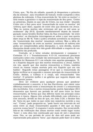 Cristo, que, "No fim do sábado, quando já despontava o primeiro
dia da semana", saiu triunfante do túmulo, tendo cumprido a obra
gloriosa da redenção. A Sua ressurreição foi "de entre os mortos"; e
nela temos a garantia e o tipo da ressurreição do Seu povo. "Cristo
as primícias, depois os que são de Cristo, na sua vinda". Quando
Cristo vier o Seu povo será "ressuscitado de entre os mortos" (ek
nekron), quer dizer, aqueles de entre eles que dormem em Jesus.
"Mas os outros mortos não reviveram até que os mil anos se
acabaram" (Ap 20:5). Quando imediatamente depois da transfi-
guração nosso bendito Senhor falou da Sua ressurreição "de entre
os mortos", os discípulos interrogaram-se sobre o que isso queria
dizer (veja-se Mc 9). Todo o judeu ortodoxo acreditava na doutrina
da "ressurreição dos mortos" (anastasis nekron). Mas a idéia de
uma "ressurreição de entre os mortos" (anastasis ek nekron) não
podia ser compreendida pelos discípulos; e, sem dúvida, muitos
discípulos desde então têm tido grade dificuldade a respeito de um
ministério tão profundo.
Contudo, se o leitor estudar devotamente e comparar 1
Coríntios 15 e 1 Tessalonicenses 4:13-18, encontrará preciosas
instruções sobre esta verdade tão interessante como prática. Pode
também ler Romanos 8:11 em relação com aquelas passagens. "E,
se o Espírito daquele que dos mortos ressuscitou a Jesus, habita
em vós, aquele que dos mortos ressuscitou a Cristo, também
viverá os vossos corpos mortais pelo seu Espírito que em vós
habita". Segundo estas passagens vê-se que a ressurreição da
Igreja verificar-se-á segundo o mesmo princípio da ressurreição de
Cristo. Ambos, a Cabeça e o corpo, são ressuscitados "dos
mortos". O primeiro molho e as gabelas que seguem depois são
moralmente juntos.
Deve ser evidente para qualquer pessoa que ponderar
cuidadosamente o assunto, à luz das Escrituras, que existe uma
diferença essencial entre a ressurreição do crente e a ressurreição
dos incrédulos. Uns e outros ressuscitarão; porém Apocalipse 20:5
demonstra que haverá um período de mil anos entre as duas
ressurreições, de forma que elas diferem tanto em princípio como
quanto à época. Alguns têm achado dificuldade com referência a
este assunto, devido ao fato de que, em João 5:28, o Senhor fala
da "hora em que todos os que estão nos sepulcros ouvirão a sua
voz". "Como", pode perguntar-se, "pode haver um intervalo de mil
anos entre as duas ressurreições quando é dito que as duas
ocorrem numa hora?" A resposta é muito simples. Em versículo28,
fala-se da vivificação das almas mortas como tendo lugar numa
"hora"; e esta obra tem continuado por mais de mil e oitocentos
anos. Ora, se um período de cerca de dois mil anos pode ser
representado pela palavra "hora", que objeção pode fazer-se à idéia
 