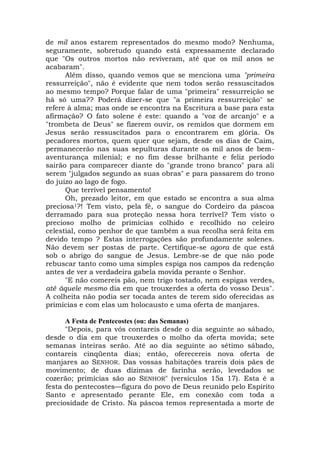 de mil anos estarem representados do mesmo modo? Nenhuma,
seguramente, sobretudo quando está expressamente declarado
que "Os outros mortos não reviveram, até que os mil anos se
acabaram".
Além disso, quando vemos que se menciona uma "primeira
ressurreição", não é evidente que nem todos serão ressuscitados
ao mesmo tempo? Porque falar de uma "primeira" ressurreição se
há só uma?? Poderá dizer-se que "a primeira ressurreição" se
refere à alma; mas onde se encontra na Escritura a base para esta
afirmação? O fato solene é este: quando a "voz de arcanjo" e a
"trombeta de Deus" se fizerem ouvir, os remidos que dormem em
Jesus serão ressuscitados para o encontrarem em glória. Os
pecadores mortos, quem quer que sejam, desde os dias de Caim,
permanecerão nas suas sepulturas durante os mil anos de bem-
aventurança milenial; e no fim desse brilhante e feliz período
sairão para comparecer diante do "grande trono branco" para ali
serem "julgados segundo as suas obras" e para passarem do trono
do juízo ao lago de fogo.
Que terrível pensamento!
Oh, prezado leitor, em que estado se encontra a sua alma
preciosa1?! Tem visto, pela fé, o sangue do Cordeiro da páscoa
derramado para sua proteção nessa hora terrível? Tem visto o
precioso molho de primícias colhido e recolhido no celeiro
celestial, como penhor de que também a sua recolha será feita em
devido tempo ? Estas interrogações são profundamente solenes.
Não devem ser postas de parte. Certifique-se agora de que está
sob o abrigo do sangue de Jesus. Lembre-se de que não pode
rebuscar tanto como uma simples espiga nos campos da redenção
antes de ver a verdadeira gabela movida perante o Senhor.
"E não comereis pão, nem trigo tostado, nem espigas verdes,
até àquele mesmo dia em que trouxerdes a oferta do vosso Deus".
A colheita não podia ser tocada antes de terem sido oferecidas as
primícias e com elas um holocausto e uma oferta de manjares.
A Festa de Pentecostes (ou: das Semanas)
"Depois, para vós contareis desde o dia seguinte ao sábado,
desde o dia em que trouxerdes o molho da oferta movida; sete
semanas inteiras serão. Até ao dia seguinte ao sétimo sábado,
contareis cinqüenta dias; então, oferecereis nova oferta de
manjares ao SENHOR. Das vossas habitações trareis dois pães de
movimento; de duas dízimas de farinha serão, levedados se
cozerão; primícias são ao SENHOR" (versículos 15a 17). Esta é a
festa do pentecostes—figura do povo de Deus reunido pelo Espírito
Santo e apresentado perante Ele, em conexão com toda a
preciosidade de Cristo. Na páscoa temos representada a morte de
 