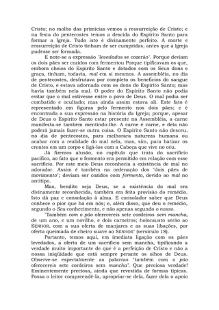 Cristo; no molho das primícias vemos a ressurreição de Cristo; e
na festa do pentecostes temos a descida do Espírito Santo para
formar a Igreja. Tudo isto é divinamente perfeito. A morte e
ressurreição de Cristo tinham de ser cumpridas, antes que a lgreja
pudesse ser formada.
E note-se a expressão "levedados se cozerão". Porque deviam
os dois pães ser cozidos com fermentou Porque tipificavam os que,
embora cheios do Espírito Santo e dotados com os Seus dons e
graça, tinham, todavia, mal em si mesmos. A assembléia, no dia
de pentecostes, desfrutava por completo os benefícios do sangue
de Cristo, e estava adornada com os dons do Espírito Santo; mas
havia também nela mal. O poder do Espírito Santo não podia
evitar que o mal estivesse entre o povo de Deus. O mal podia ser
combatido e ocultado; mas ainda assim estava ali. Este fato é
representado em figuras pelo fermento nos dois pães; e é
encontrada a sua expressão na história da Igreja; porque, apesar
de Deus o Espírito Santo estar presente na Assembléia, a carne
manifesta-se também mentindo-lhe. A carne é carne, e dela não
poderá jamais fazer-se outra coisa. O Espírito Santo não desceu,
no dia de pentecostes, para melhorara natureza humana ou
acabar com a realidade do mal nela, mas, sim, para batizar os
crentes em um corpo e ligá-los com a Cabeça que vive no céu.
Já fizemos alusão, no capítulo que trata do sacrifício
pacífico, ao fato que o fermento era permitido em relação com esse
sacrifício. Por este meio Deus reconhecia a existência de mal no
adorador. Assim é também na ordenação dos "dois pães de
movimento"; deviam ser cozidos com fermento, devido ao mal no
antítipo.
Mas, bendito seja Deus, se a existência do mal era
divinamente reconhecida, também era feita provisão do remédio.
Isto dá paz e consolação à alma. E consolador saber que Deus
conhece o pior que há em nós; e, além disso, que deu o remédio,
segundo o Seu conhecimento, e não apenas segundo o nosso.
"Também com o pão oferecereis sete cordeiros sem mancha,
de um ano, e um novilho, e dois carneiros; holocausto serão ao
SENHOR, com a sua oferta de manjares e as suas libações, por
oferta queimada de cheiro suave ao SENHOR" (versículo 18).
Portanto, temos aqui, em imediata ligação com os pães
levedados, a oferta de um sacrifício sem mancha, tipificando a
verdade muito importante de que é a perfeição de Cristo e não a
nossa iniqüidade que está sempre perante os olhos de Deus.
Observe-se especialmente as palavras "também com o pão
oferecereis sete cordeiros sem mancha". Que preciosa verdade!
Eminentemente preciosa, ainda que revestida de formas típicas.
Possa o leitor compreendê-la, apropriar-se dela, fazer dela o apoio
 