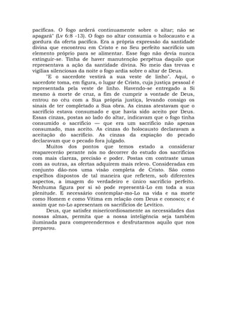 pacíficas. O fogo arderá continuamente sobre o altar; não se
apagará" (Lv 6:8 -13). O fogo no altar consumia o holocausto e a
gordura da oferta pacífica. Era a própria expressão da santidade
divina que encontrou em Cristo e no Seu perfeito sacrifício um
elemento próprio para se alimentar. Esse fogo não devia nunca
extinguir-se. Tinha de haver manutenção perpétua daquilo que
representava a ação da santidade divina. No meio das trevas e
vigílias silenciosas da noite o fogo ardia sobre o altar de Deus.
"E o sacerdote vestirá a sua veste de linho". Aqui, o
sacerdote toma, em figura, o lugar de Cristo, cuja justiça pessoal é
representada pela veste de linho. Havendo-se entregado a Si
mesmo à morte de cruz, a fim de cumprir a vontade de Deus,
entrou no céu com a Sua própria justiça, levando consigo os
sinais de ter completado a Sua obra. As cinzas atestavam que o
sacrifício estava consumado e que havia sido aceito por Deus.
Essas cinzas, postas ao lado do altar, indicavam que o fogo tinha
consumido o sacrifício — que era um sacrifício não apenas
consumado, mas aceito. As cinzas do holocausto declaravam a
aceitação do sacrifício. As cinzas da expiação do pecado
declaravam que o pecado fora julgado.
Muitos dos pontos que temos estado a considerar
reaparecerão perante nós no decorrer do estudo dos sacrifícios
com mais clareza, precisão e poder. Postas cm contraste umas
com as outras, as ofertas adquirem mais relevo. Consideradas em
conjunto dão-nos uma visão completa de Cristo. São como
espelhos dispostos de tal maneira que refletem, sob diferentes
aspectos, a imagem do verdadeiro e único sacrifício perfeito.
Nenhuma figura por si só pode representá-Lo em toda a sua
plenitude. E necessário contemplar-mo-Lo na vida e na morte
como Homem e como Vítima em relação com Deus e conosco; e é
assim que no-Lo apresentam os sacrifícios de Levítico.
Deus, que satisfez misericordiosamente as necessidades das
nossas almas, permita que a nossa inteligência seja também
iluminada para compreendermos e desfrutarmos aquilo que nos
preparou.
 