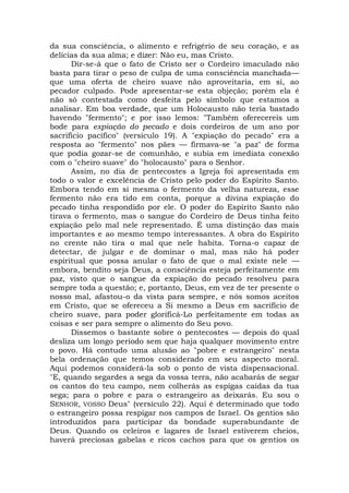 da sua consciência, o alimento e refrigério de seu coração, e as
delícias da sua alma; e dizer: Não eu, mas Cristo.
Dir-se-á que o fato de Cristo ser o Cordeiro imaculado não
basta para tirar o peso de culpa de uma consciência manchada—
que uma oferta de cheiro suave não aproveitaria, em si, ao
pecador culpado. Pode apresentar-se esta objeção; porém ela é
não só contestada como desfeita pelo símbolo que estamos a
analisar. Em boa verdade, que um Holocausto não teria bastado
havendo "fermento"; e por isso lemos: "Também oferecereis um
bode para expiação do pecado e dois cordeiros de um ano por
sacrifício pacífico" (versículo 19). A "expiação do pecado" era a
resposta ao "fermento" nos pães — firmava-se "a paz" de forma
que podia gozar-se de comunhão, e subia em imediata conexão
com o "cheiro suave" do "holocausto" para o Senhor.
Assim, no dia de pentecostes a Igreja foi apresentada em
todo o valor e excelência de Cristo pelo poder do Espírito Santo.
Embora tendo em si mesma o fermento da velha natureza, esse
fermento não era tido em conta, porque a divina expiação do
pecado tinha respondido por ele. O poder do Espírito Santo não
tirava o fermento, mas o sangue do Cordeiro de Deus tinha feito
expiação pelo mal nele representado. É uma distinção das mais
importantes e ao mesmo tempo interessantes. A obra do Espírito
no crente não tira o mal que nele habita. Torna-o capaz de
detectar, de julgar e de dominar o mal, mas não há poder
espiritual que possa anular o fato de que o mal existe nele —
embora, bendito seja Deus, a consciência esteja perfeitamente em
paz, visto que o sangue da expiação do pecado resolveu para
sempre toda a questão; e, portanto, Deus, em vez de ter presente o
nosso mal, afastou-o da vista para sempre, e nós somos aceitos
em Cristo, que se ofereceu a Si mesmo a Deus em sacrifício de
cheiro suave, para poder glorificá-Lo perfeitamente em todas as
coisas e ser para sempre o alimento do Seu povo.
Dissemos o bastante sobre o pentecostes — depois do qual
desliza um longo período sem que haja qualquer movimento entre
o povo. Há contudo uma alusão ao "pobre e estrangeiro" nesta
bela ordenação que temos considerado em seu aspecto moral.
Aqui podemos considerá-la sob o ponto de vista dispensacional.
"E, quando segardes a sega da vossa terra, não acabarás de segar
os cantos do teu campo, nem colherás as espigas caídas da tua
sega; para o pobre e para o estrangeiro as deixarás. Eu sou o
SENHOR, VOSSO Deus" (versículo 22). Aqui é determinado que todo
o estrangeiro possa respigar nos campos de Israel. Os gentios são
introduzidos para participar da bondade superabundante de
Deus. Quando os celeiros e lagares de Israel estiverem cheios,
haverá preciosas gabelas e ricos cachos para que os gentios os
 
