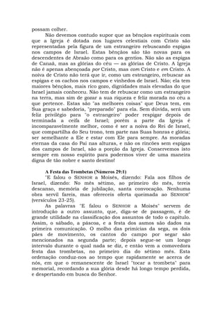 possam colher.
Não devemos contudo supor que as bênçãos espirituais com
que a Igreja é dotada nos lugares celestiais com Cristo são
representadas pela figura de um estrangeiro rebuscando espigas
nos campos de Israel. Estas bênçãos são tão novas para os
descendentes de Abraão como para os gentios. Não são as espigas
de Canaã, mas as glórias do céu — as glórias de Cristo. A Igreja
não é apenas abençoada por Cristo, mas com Cristo e em Cristo. A
noiva de Cristo não terá que ir, como um estrangeiro, rebuscar as
espigas e os cachos nos campos e vinhedos de Israel. Não; ela tem
maiores bênçãos, mais rico gozo, dignidades mais elevadas do que
Israel jamais conheceu. Não tem de rebuscar como um estrangeiro
na terra, mas sim de gozar a sua riqueza e feliz morada no céu a
que pertence. Estas são "as melhores coisas" que Deus tem, em
Sua graça e sabedoria, "preparado" para ela. Sem dúvida, será um
feliz privilégio para "o estrangeiro" poder respigar depois de
terminada a ceifa de Israel; porém a parte da Igreja é
incomparavelmente melhor, como é ser a noiva do Rei de Israel,
que compartilha do Seu trono, tem parte nas Suas honras e glória;
ser semelhante a Ele e estar com Ele para sempre. As moradas
eternas da casa do Pai nas alturas, e não os rincões sem espigas
dos campos de Israel, são a porção da Igreja. Conservemos isto
sempre em nosso espírito para podermos viver de uma maneira
digna de tão nobre e santo destino!
A Festa das Trombetas (Números 29:1)
"E falou o SENHOR a Moisés, dizendo: Fala aos filhos de
Israel, dizendo: No mês sétimo, ao primeiro do mês, tereis
descanso, memória de jubilação, santa convocação. Nenhuma
obra servil fareis, mas ofereceis oferta queimada ao SENHOR"
(versículos 23-25).
As palavras "E falou o SENHOR a Moisés" servem de
introdução a outro assunto, que, diga-se de passagem, é de
grande utilidade na classificação dos assuntos de todo o capítulo.
Assim, o sábado, a páscoa, e a festa dos asmos são dados na
primeira comunicação. O molho das primícias da sega, os dois
pães de movimento, os cantos do campo por segar são
mencionados na segunda parte; depois segue-se um longo
intervalo durante o qual nada se diz, e então vem a comovedora
festa das trombetas, no primeiro dia do sétimo mês. Esta
ordenação conduz-nos ao tempo que rapidamente se acerca de
nós, em que o remanescente de Israel "tocar a trombeta" para
memorial, recordando a sua glória desde há longo tempo perdida,
e despertando em busca do Senhor.
 