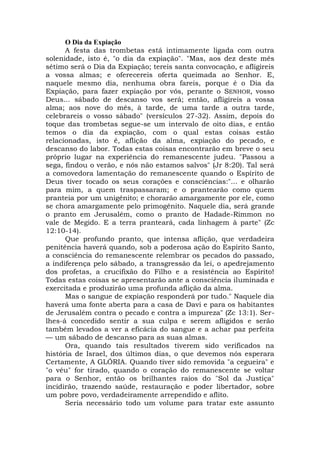 O Dia da Expiação
A festa das trombetas está intimamente ligada com outra
solenidade, isto é, "o dia da expiação". "Mas, aos dez deste mês
sétimo será o Dia da Expiação; tereis santa convocação, e afligireis
a vossa almas; e oferecereis oferta queimada ao Senhor. E,
naquele mesmo dia, nenhuma obra fareis, porque é o Dia da
Expiação, para fazer expiação por vós, perante o SENHOR, vosso
Deus... sábado de descanso vos será; então, afligireis a vossa
alma; aos nove do mês, à tarde, de uma tarde a outra tarde,
celebrareis o vosso sábado" (versículos 27-32). Assim, depois do
toque das trombetas segue-se um intervalo de oito dias, e então
temos o dia da expiação, com o qual estas coisas estão
relacionadas, isto é, aflição da alma, expiação do pecado, e
descanso do labor. Todas estas coisas encontrarão em breve o seu
próprio lugar na experiência do remanescente judeu. "Passou a
sega, findou o verão, e nós não estamos salvos" (Jr 8:20). Tal será
a comovedora lamentação do remanescente quando o Espírito de
Deus tiver tocado os seus corações e consciências:"... e olharão
para mim, a quem traspassaram; e o prantearão como quem
pranteia por um unigênito; e chorarão amargamente por ele, como
se chora amargamente pelo primogênito. Naquele dia, será grande
o pranto em Jerusalém, como o pranto de Hadade-Rimmon no
vale de Megido. E a terra pranteará, cada linhagem à parte" (Zc
12:10-14).
Que profundo pranto, que intensa aflição, que verdadeira
penitência haverá quando, sob a poderosa ação do Espírito Santo,
a consciência do remanescente relembrar os pecados do passado,
a indiferença pelo sábado, a transgressão da lei, o apedrejamento
dos profetas, a crucifixão do Filho e a resistência ao Espírito!
Todas estas coisas se apresentarão ante a consciência iluminada e
exercitada e produzirão uma profunda aflição da alma.
Mas o sangue de expiação responderá por tudo." Naquele dia
haverá uma fonte aberta para a casa de Davi e para os habitantes
de Jerusalém contra o pecado e contra a impureza" (Zc 13:1). Ser-
lhes-á concedido sentir a sua culpa e serem afligidos e serão
também levados a ver a eficácia do sangue e a achar paz perfeita
— um sábado de descanso para as suas almas.
Ora, quando tais resultados tiverem sido verificados na
história de Israel, dos últimos dias, o que devemos nós esperara
Certamente, A GLÓRIA. Quando tiver sido removida "a cegueira" e
"o véu" for tirado, quando o coração do remanescente se voltar
para o Senhor, então os brilhantes raios do "Sol da Justiça"
incidirão, trazendo saúde, restauração e poder libertador, sobre
um pobre povo, verdadeiramente arrependido e aflito.
Seria necessário todo um volume para tratar este assunto
 