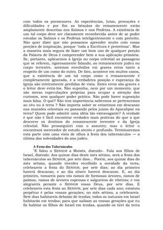 com todos os pormenores. As experiências, lutas, provações e
dificuldades e por fim as bênçãos do remanescente estão
amplamente descritas nos Salmos e nos Profetas. A existência de
um tal corpo deve ser claramente reconhecida antes de se poder
estudar os Salmos e os Profetas inteligentemente e com proveito.
Não quer dizer que não possamos aprender muito com essas
porções de inspiração, porque "toda a Escritura é proveitosa". Mas
a maneira mais segura de fazer um bom uso de qualquer porção
da Palavra de Deus é compreender bem a sua aplicação primária.
Se, portanto, aplicarmos à Igreja ou corpo celestial as passagens
que se referem, rigorosamente falando, ao remanescente judeu ou
corpo terrestre, seremos envolvidos em graves erros tanto a
respeito de um como do outro. De fato, acontece em muitos casos,
que a existência de um tal corpo como o remanescente é
completamente ignorada, e a verdadeira posição e esperança da
Igreja são inteiramente perdidas de vista. Estes erros são graves e
o leitor deve evitá-los. Não suponha, nem por um momento, que
são meras especulações próprias para ocupar a atenção dos
curiosos, sem qualquer poder prático. Não pode haver suposição
mais falsa. O quê? Não tem importância sabermos se pertencemos
ao céu ou à terra ? Não importa saber se estaremos em descanso
nas mansões celestiais ou passando pelos juízos do Apocalipse na
terra? Quem pode admitir uma idéia tão extravagante? A verdade
é que não é fácil encontrar verdades mais práticas do que a que
descreve os destinos do remanescente terrestre e da Igreja
celestial. Não prosseguirei com o assunto; mas o leitor o
encontrará merecedor de estudo atento e profundo. Terminaremos
esta parte com uma vista de olhos à festa dos tabernáculos — a
última das solenidades do ano judeu.
A Festa dos Tabernáculos
"E falou o SENHOR a Moisés, dizendo-. Fala aos filhos de
Israel, dizendo: Aos quinze dias deste mês sétimo, será a festa dos
tabernáculos ao SENHOR, por sete dias... Porém, aos quinze dias do
mês sétimo, quando tiverdes recolhido a novidade da terra,
celebrareis a festa do SENHOR, por sete dias; ao dia primeiro
haverá descanso, e ao dia oitavo haverá descanso. E, ao dia
primeiro, tomareis para vós ramos de formosas árvores, ramos de
palmas, ramos de árvores espessas e salgueiros de ribeiras; e vos
alegrareis perante o SENHOR vosso Deus, por sete dias. E
celebrareis esta festa ao SENHOR, por sete dias cada ano; estatuto
perpétuo é pelas vossas gerações; no mês sétimo, a celebrareis.
Sete dias habitareis debaixo de tendas; todos os naturais em Israel
habitarão em tendas; para que saibam as vossas gerações que eu
fiz habitar os filhos de Israel em tendas, quando os tirei da terra
 
