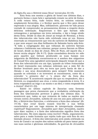 do Egito.Eu sou o SENHOR vosso Deus" (versículos 33-43).
Esta festa nos mostra a glória de Israel nos últimos dias, e
portanto forma o mais belo e apropriado remate na série de festas.
A ceifa estava feita, tudo estava feito, os celeiros estavam
amplamente fornecidos, e o Senhor queria que o Seu povo desse
expressão à sua alegria. Mas, infelizmente, parecem ter tido pouca
vontade de compreender os pensamentos divinos a respeito desta
deliciosa ordenação. Esqueceram o fato que haviam sido
estrangeiros e peregrinos em terra estranha, e daí o longo olvido
desta festa. Desde os dias de Josué ao tempo de Neemias, a festa
dos tabernáculos não havia sido celebrada uma só vez. Estava
reservado ao remanescente que veio do cativeiro de Babilônia fazer
o que nem sequer nos dias brilhantes de Salomão havia sido feito.
"E toda a congregação dos que voltaram do cativeiro fizeram
cabanas e habitaram nas cabanas; porque nunca fizeram os filhos
de Israel, desde os dias de Josué, filho de Num, até àquele dia; e
houve muita alegria" (Ne 8:17). Quão consoladora deveria ter sido
para aqueles que tinham pendurado as suas harpas nos
salgueiros da Babilônia encontrarem-se à sombra dos salgueiros
de Canaã! Era uma agradável antecipação daquele tempo de que a
festa dos tabernáculos era um tipo, quando as tribos restauradas
de Israel repousarão nas cabanas mileniais que a mão fiel do
Senhor levantará para eles na terra que jurou havia de dar a
Abraão e aos seus descendentes para sempre! Feliz momento
quando os celestiais e os terrestres se encontrarem, como dá a
entender "o primeiro dia" e "o oitavo dia" da festa dos
tabernáculos! "E acontecerá naquele dia que eu responderei, diz o
SENHOR, eu responderei aos céus, e estes responderão à terra. E a
terra responderá ao trigo e ao mosto e ao óleo; e estes responderão
a Jezreel" (Os2:21-22).
Existe no último capítulo de Zacarias uma formosa
passagem que prova claramente que a verdadeira celebração da
festa dos tabernáculos pertence à glória dos últimos dias. "E
acontecerá que, todos os que restarem de todas as nações que
vieram contra Jerusalém, subirão de ano em ano para adorarem o
Rei, o SENHOR dos Exércitos, e celebrarem a festa das cabanas" (Zc
14:16). Que cena! Quem ousará tirar-lhe a sua beleza
característica por um vago sistema de interpretação chamado
espiritual? Seguramente, Jerusalém quer dizer Jerusalém, nações
quer dizer nações; e a festa dos tabernáculos significa festa dos
tabernáculos. Há nisto alguma coisa incrível l Nada, seguramente,
salvo para a razão humana que rejeita tudo que está fora do seu
limitado alcance. A festa dos tabernáculos será ainda celebrada na
terra de Canaã e as nações dos salvos subirão ali para tomar parte
nas suas santas e gloriosas solenidades. As guerras de Jerusalém
 