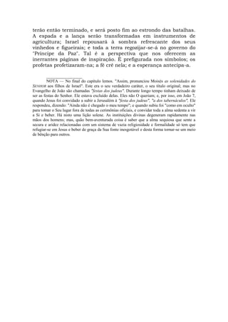 terão então terminado, e será posto fim ao estrondo das batalhas.
A espada e a lança serão transformadas em instrumentos de
agricultura; Israel repousará à sombra refrescante dos seus
vinhedos e figueirais; e toda a terra regozijar-se-á no governo do
"Príncipe da Paz". Tal é a perspectiva que nos oferecem as
inerrantes páginas de inspiração. É prefigurada nos símbolos; os
profetas profetizaram-na; a fé crê nela; e a esperança antecipa-a.
_________________
NOTA — No final do capítulo lemos. "Assim, pronunciou Moisés as solenidades do
SENHOR aos filhos de Israel". Este era o seu verdadeiro caráter, o seu título original; mas no
Evangelho de João são chamadas "festas dos judeus". Durante longo tempo tinham deixado de
ser as festas do Senhor. Ele estava excluído delas. Eles não O queriam; e, por isso, em João 7,
quando Jesus foi convidado a subir a Jerusalém à "festa dos judeus", "a dos tabernáculos", Ele
respondeu, dizendo: "Ainda não é chegado o meu tempo"; e quando subiu foi "como em oculto"
para tomar o Seu lugar fora de todas as cerimônias oficiais, e convidar toda a alma sedenta a vir
a Si e beber. Há nisto uma lição solene. As instituições divinas degeneram rapidamente nas
mãos dos homens; mas, quão bem-aventurada coisa é saber que a alma sequiosa que sente a
secura e aridez relacionadas com um sistema de vazia religiosidade e formalidade só tem que
refugiar-se em Jesus e beber de graça da Sua fonte inesgotável e desta forma tornar-se um meio
de bênção para outros.
 