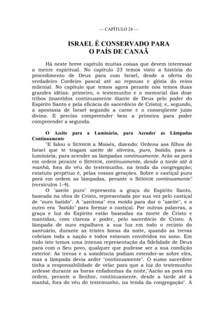— CAPÍTULO 24 —
ISRAEL É CONSERVADO PARA
O PAÍS DE CANAÃ
Há neste breve capítulo muitas coisas que devem interessar
a mente espiritual. No capítulo 23 temos visto a história do
procedimento de Deus para com Israel, desde a oferta do
verdadeiro Cordeiro pascal até ao repouso e glória do reino
milenial. No capítulo que temos agora perante nós temos duas
grandes idéias: primeiro, o testemunho e o memorial das doze
tribos (mantidos continuamente diante de Deus pelo poder do
Espírito Santo e pela eficácia do sacerdócio de Cristo); e, segundo,
a apostasia de Israel segundo a carne e o conseqüente juízo
divino. E preciso compreender bem a primeira para poder
compreender a segunda.
O Azeite para a Luminária, para Acender as Lâmpadas
Continuamente
"E falou o SENHOR a Moisés, dizendo: Ordena aos filhos de
Israel que te tragam azeite de oliveira, puro, batido, para a
luminária, para acender as lâmpadas continuamente. Arão as porá
em ordem perante o SENHOR, continuamente, desde a tarde até à
manhã, fora do véu do testemunho, na tenda da congregação;
estatuto perpétuo é, pelas vossas gerações. Sobre o castiçal puro
porá em ordem as lâmpadas, perante o SENHOR continuamente"
(versículos 1-4).
O "azeite puro" representa a graça do Espírito Santo,
baseada na obra de Cristo, representada por sua vez pelo castiçal
de "ouro batido". A "azeitona" era moída para dar o "azeite", e o
outro era "batido" para formar o castiçal. Por outras palavras, a
graça e luz do Espírito estão baseadas na morte de Cristo e
mantidas, com clareza e poder, pelo sacerdócio de Cristo. A
lâmpada de ouro espalhava a sua luz em todo o recinto do
santuário, durante as tristes horas da noite, quando as trevas
cobriam toda a nação e todos estavam envolvidos no sono. Em
tudo isto temos uma intensa representação da fidelidade de Deus
para com o Seu povo, qualquer que pudesse ser a sua condição
exterior. As trevas e a sonolência podiam estender-se sobre eles,
mas a lâmpada devia arder "continuamente". O sumo sacerdote
tinha a responsabilidade de velar para que a luz do testemunho
ardesse durante as horas enfadonhas da noite,"Aarão as porá em
ordem, perante o Senhor, continuamente, desde a tarde até à
manhã, fora do véu do testemunho, na tenda da congregação". A
 
