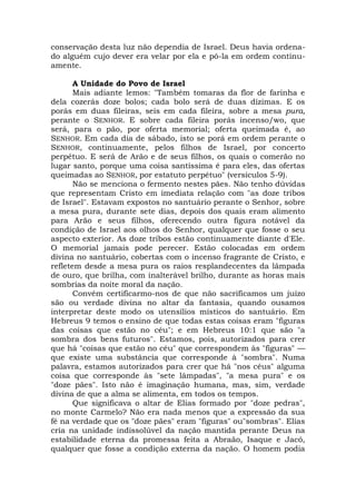 conservação desta luz não dependia de Israel. Deus havia ordena-
do alguém cujo dever era velar por ela e pô-la em ordem continu-
amente.
A Unidade do Povo de Israel
Mais adiante lemos: "Também tomaras da flor de farinha e
dela cozerás doze bolos; cada bolo será de duas dízimas. E os
porás em duas fileiras, seis em cada fileira, sobre a mesa pura,
perante o SENHOR. E sobre cada fileira porás incenso/wo, que
será, para o pão, por oferta memorial; oferta queimada é, ao
SENHOR. Em cada dia de sábado, isto se porá em ordem perante o
SENHOR, continuamente, pelos filhos de Israel, por concerto
perpétuo. E será de Arão e de seus filhos, os quais o comerão no
lugar santo, porque uma coisa santíssima é para eles, das ofertas
queimadas ao SENHOR, por estatuto perpétuo" (versículos 5-9).
Não se menciona o fermento nestes pães. Não tenho dúvidas
que representam Cristo em imediata relação com "as doze tribos
de Israel". Estavam expostos no santuário perante o Senhor, sobre
a mesa pura, durante sete dias, depois dos quais eram alimento
para Arão e seus filhos, oferecendo outra figura notável da
condição de Israel aos olhos do Senhor, qualquer que fosse o seu
aspecto exterior. As doze tribos estão continuamente diante d'Ele.
O memorial jamais pode perecer. Estão colocadas em ordem
divina no santuário, cobertas com o incenso fragrante de Cristo, e
refletem desde a mesa pura os raios resplandecentes da lâmpada
de ouro, que brilha, com inalterável brilho, durante as horas mais
sombrias da noite moral da nação.
Convém certificarmo-nos de que não sacrificamos um juízo
são ou verdade divina no altar da fantasia, quando ousamos
interpretar deste modo os utensílios místicos do santuário. Em
Hebreus 9 temos o ensino de que todas estas coisas eram "figuras
das coisas que estão no céu"; e em Hebreus 10:1 que são "a
sombra dos bens futuros". Estamos, pois, autorizados para crer
que há "coisas que estão no céu" que correspondem às "figuras" —
que existe uma substância que corresponde à "sombra". Numa
palavra, estamos autorizados para crer que há "nos céus" alguma
coisa que corresponde às "sete lâmpadas", "a mesa pura" e os
"doze pães". Isto não é imaginação humana, mas, sim, verdade
divina de que a alma se alimenta, em todos os tempos.
Que significava o altar de Elias formado por "doze pedras",
no monte Carmelo? Não era nada menos que a expressão da sua
fé na verdade que os "doze pães" eram "figuras" ou"sombras". Elias
cria na unidade indissolúvel da nação mantida perante Deus na
estabilidade eterna da promessa feita a Abraão, Isaque e Jacó,
qualquer que fosse a condição externa da nação. O homem podia
 