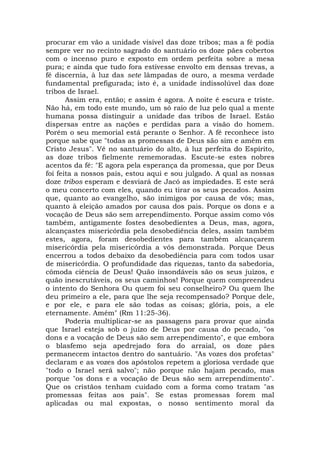 procurar em vão a unidade visível das doze tribos; mas a fé podia
sempre ver no recinto sagrado do santuário os doze pães cobertos
com o incenso puro e exposto em ordem perfeita sobre a mesa
pura; e ainda que tudo fora estivesse envolto em densas trevas, a
fé discernia, à luz das sete lâmpadas de ouro, a mesma verdade
fundamental prefigurada; isto é, a unidade indissolúvel das doze
tribos de Israel.
Assim era, então; e assim é agora. A noite é escura e triste.
Não há, em todo este mundo, um só raio de luz pelo qual a mente
humana possa distinguir a unidade das tribos de Israel. Estão
dispersas entre as nações e perdidas para a visão do homem.
Porém o seu memorial está perante o Senhor. A fé reconhece isto
porque sabe que "todas as promessas de Deus são sim e amém em
Cristo Jesus". Vê no santuário do alto, à luz perfeita do Espírito,
as doze tribos fielmente rememoradas. Escute-se estes nobres
acentos da fé: "E agora pela esperança da promessa, que por Deus
foi feita a nossos pais, estou aqui e sou julgado. A qual as nossas
doze tribos esperam e desviará de Jacó as impiedades. E este será
o meu concerto com eles, quando eu tirar os seus pecados. Assim
que, quanto ao evangelho, são inimigos por causa de vós; mas,
quanto à eleição amados por causa dos pais. Porque os dons e a
vocação de Deus são sem arrependimento. Porque assim como vós
também, antigamente fostes desobedientes a Deus, mas, agora,
alcançastes misericórdia pela desobediência deles, assim também
estes, agora, foram desobedientes para também alcançarem
misericórdia pela misericórdia a vós demonstrada. Porque Deus
encerrou a todos debaixo da desobediência para com todos usar
de misericórdia. O profundidade das riquezas, tanto da sabedoria,
cômoda ciência de Deus! Quão insondáveis são os seus juízos, e
quão inescrutáveis, os seus caminhos! Porque quem compreendeu
o intento do Senhora Ou quem foi seu conselheiro? Ou quem lhe
deu primeiro a ele, para que lhe seja recompensado? Porque dele,
e por ele, e para ele são todas as coisas; glória, pois, a ele
eternamente. Amém" (Rm 11:25-36).
Poderia multiplicar-se as passagens para provar que ainda
que Israel esteja sob o juízo de Deus por causa do pecado, "os
dons e a vocação de Deus são sem arrependimento", e que embora
o blasfemo seja apedrejado fora do arraial, os doze pães
permanecem intactos dentro do santuário. "As vozes dos profetas"
declaram e as vozes dos apóstolos repetem a gloriosa verdade que
"todo o Israel será salvo"; não porque não hajam pecado, mas
porque "os dons e a vocação de Deus são sem arrependimento".
Que os cristãos tenham cuidado com a forma como tratam "as
promessas feitas aos pais". Se estas promessas forem mal
aplicadas ou mal expostas, o nosso sentimento moral da
 