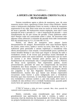 — CAPÍTULO 2 —
A OFERTA DE MANJARES: CRISTO NA SUA
HUMANIDADE
Vamos considerar agora a oferta de manjares, que, de uma
maneira muito clara, apresenta Cristo Jesus como Homem. Assim
como o holocausto simboliza Cristo na morte, a oferta de manjares
representa-O na vida. Nem num nem no outro se trata da questão
de levar o pecado. No holocausto vemos expiação, mas não é uma
questão de levar o pecado (1) — não é imputação do pecado — nem
manifestação da ira por causa do pecado. Como podemos saber
isto? Porque tudo era consumido sobre o altar. Se houvesse nele
alguma coisa referente à remoção do pecado teria sido consumado
fora do arraial (veja Lv 4:1,12 com Hb 13:11).
Porém, na oferta de manjares nem sequer havia
derramamento de sangue. Encontramos nela uma formosa figura
de Cristo, como viveu, andou e serviu na terra. Este fato, em si, é
suficiente para persuadir a mente espiritual a considerar esta
oferta atentamente e com oração. A humanidade pura e perfeita de
nosso bendito Senhor é um tema que requer a atenção de todo o
verdadeiro crente. É de recear que prevaleça muita liberdade de
pensamento sobre este santo mistério. As expressões que às vezes
se ouvem e se lêem bastam para provar que a doutrina
fundamental da encarnação não é compreendida como a Palavra
de Deus no-la apresenta. Tais expressões podem, muito
provavelmente, proceder de uma má compreensão da natureza
verdadeira das Suas relações e do verdadeiro caráter dos Seus
sofrimentos; mas seja qual for a causa que lhes dá origem, devem
ser julgadas à luz das Sagradas Escrituras e rejeitadas.
Infalivelmente, muitos dos que fazem uso dessas expressões
recuariam como horror e justa indignação ante a verdadeira
doutrina que elas encerram, se esta fosse exposta perante eles no
seu verdadeiro e extenso caráter; e, por esta razão, deve haver o
cuidado de não atribuir erro à verdade fundamental, quando pode
muito bem ser apenas incorreção de linguagem.
____________
(1) Não se salienta a idéia de levar o pecado. Mas, claro, quando há
expiação existe a questão de pecado.
Existe, contudo, uma consideração que deve pesar
grandemente nas apreciações de todo o cristão, a saber: a
natureza vital da doutrina da humanidade de Cristo. Encontra-se
no próprio fundamento do cristianismo; e, por esta razão, Satanás
 