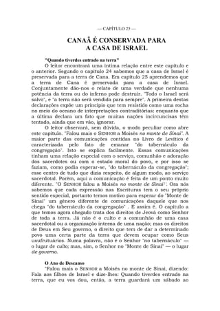 — CAPÍTULO 25 —
CANAÃ É CONSERVADA PARA
A CASA DE ISRAEL
"Quando tiverdes entrado na terra"
O leitor encontrará uma íntima relação entre este capítulo e
o anterior. Segundo o capítulo 24 sabemos que a casa de Israel é
preservada para a terra de Cana. Em capítulo 25 aprendemos que
a terra de Cana é preservada para a casa de Israel.
Conjuntamente dão-nos o relato de uma verdade que nenhuma
potência da terra ou do inferno pode destruir. "Todo o Israel será
salvo", e "a terra não será vendida para sempre". A primeira destas
declarações expõe um princípio que tem resistido como uma rocha
no meio do oceano de interpretações contraditórias: enquanto que
a última declara um fato que muitas nações incircuncisas têm
tentado, ainda que em vão, ignorar.
O leitor observará, sem dúvida, o modo peculiar como abre
este capítulo. "Falou mais o SENHOR a Moisés no monte de Sinai". A
maior parte das comunicações contidas no Livro de Levítico é
caracterizada pelo fato de emanar "do tabernáculo da
congregação". Isto se explica facilmente. Essas comunicações
tinham uma relação especial com o serviço, comunhão e adoração
dos sacerdotes ou com o estado moral do povo, e por isso se
faziam, como podia esperar-se, "do tabernáculo da congregação";
esse centro de tudo que dizia respeito, de algum modo, ao serviço
sacerdotal. Porém, aqui a comunicação é feita de um ponto muito
diferente. "O SENHOR falou a Moisés no monte de Sinai1'. Ora nós
sabemos que cada expressão nas Escrituras tem o seu próprio
sentido especial, portanto temos motivo para esperar do "Monte de
Sinai" um gênero diferente de comunicações daquele que nos
chega "do tabernáculo da congregação" . E assim é. O capítulo a
que temos agora chegado trata dos direitos de Jeová como Senhor
de toda a terra. Já não é o culto e a comunhão de uma casa
sacerdotal ou a organização interna de uma nação; mas os direitos
de Deus em Seu governo, o direito que tem de dar a determinado
povo uma certa parte da terra que devem ocupar como Seus
usufrutuários. Numa palavra, não é o Senhor "no tabernáculo" —
o lugar de culto; mas, sim, o Senhor no "Monte de Sinai" — o lugar
de governo.
O Ano de Descanso
"Falou mais o SENHOR a Moisés no monte de Sinai, dizendo:
Fala aos filhos de Israel e dize-lhes: Quando tiverdes entrado na
terra, que eu vos dou, então, a terra guardará um sábado ao
 