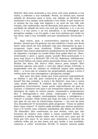 SENHOR. Seis anos semearás a tua terra, seis anos podarás a tua
vinha, e colherás a sua novidade. Porém, ao sétimo ano, haverá
sábado de descanso para a terra, um sábado ao SENHOR; não
semearás o teu campo, nem podarás a tua vinha. O que nascer de
si mesmo da tua sega não segarás e as uvas da tua vide não
tratada, não vindimarás; ano de descanso será para a terra. Mas a
novidade do sábado da terra vos será por alimento, a ti, e ao teu
servo, e à tua serva, e ao teu jornaleiro, e ao estrangeiro que
peregrina contigo; e ao teu gado, e aos teus animais que estão na
tua terra, toda a sua novidade será por mantimento" (versículos 1
-7).
Aqui temos, pois, a característica especial da terra do
Senhor. Queria que ela gozasse um ano sabático e nesse ano devia
haver uma prova da rica profusão com que abençoaria os que a
ocupavam como seus rendeiros. Felizes esses privilegiados
vassalos! Que honra dependerem imediatamente do Senhor! Livres
de impostos, encargos ou renda! Deles bem podia dizer-se: "Bem-
aventurado o povo a quem assim sucede! Bem-aventurado é o
povo cujo Deus é o SENHOR!" (SI 144:15). Sabemos, infelizmente,
que Israel falhou em tomar plena possessão dessa rica terra que o
Senhor lhe dava. Ele dera-a toda; dera-a para sempre. Eles
tomaram apenas uma parte, e esta por algum tempo. Contudo, a
propriedade está ali, embora os rendeiros hajam sido expulsos
dela:"... a terra não se venderá em perpetuidade, porque a terra é
minha: pois vós sois estrangeiros e peregrinos comigo".
Que quer isto dizer senão que Cana pertence especialmente
ao Senhor e que Ele quer conservá-la por meio das tribos de
Israel? Em boa verdade, "a terra é do SENHOR", mas isso é outra
coisa muito diferente. É evidente que Lhe aprouve, em Seus
propósitos inescrutáveis, tomar posse especialmente do país de
Canaan. e submeter este país a um tratamento especial, a fim de o
distinguir de todos os outros países, chamando-o propriamente
Seu e distinguindo-o com juízos, ordenações e solenidades
periódicas, cuja simples contemplação ilumina a inteligência e
comove o coração. Onde lemos que haja em toda a terra um país
que goze de um ano de ininterrupto repouso — um ano da mais
rica abundância? O racionalista pode perguntar: "Como se podem
fazer estas coisas?" O céptico pode duvidar que fossem possíveis;
mas a fé recebe uma resposta satisfatória dos lábios do Senhor:
"Se disserdes: Que comeremos no ano sétimo, visto que não
havemos de semear nem colher a nossa novidade? Então, eu
mandarei a minha bênção sobre vós no sexto ano, para que dê
fruto por três anos. E, no oitavo ano, semeareis, e comereis da
colheita velha até ao ano nono; até que venha a sua novidade,
comereis a velha" (versículos 20-22). O homem natural podia
 