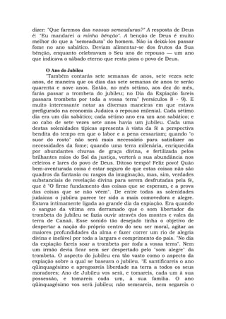 dizer: "Que faremos das nossas semeaduras?" A resposta de Deus
é: "Eu mandarei a minha bênção". A benção de Deus é muito
melhor do que a "semeadura" do homem. Não ia deixá-los passar
fome no ano sabático. Deviam alimentar-se dos frutos da Sua
bênção, enquanto celebravam o Seu ano de repouso — um ano
que indicava o sábado eterno que resta para o povo de Deus.
O Ano do Jubileu
"Também contarás sete semanas de anos, sete vezes sete
anos, de maneira que os dias das sete semanas de anos te serão
quarenta e nove anos. Então, no mês sétimo, aos dez do mês,
farás passar a trombeta do jubileu; no Dia da Expiação fareis
passara trombeta por toda a vossa terra" (versículos 8 - 9). E
muito interessante notar as diversas maneiras em que estava
prefigurado na economia Judaica o repouso milenial. Cada sétimo
dia era um dia sabático; cada sétimo ano era um ano sabático; e
ao cabo de sete vezes sete anos havia um jubileu. Cada uma
destas solenidades típicas apresenta à vista da fé a perspectiva
bendita do tempo em que o labor e a pena cessariam; quando "o
suor do rosto" não será mais necessário para satisfazer as
necessidades da fome; quando uma terra milenária, enriquecida
por abundantes chuvas de graça divina, e fertilizada pelos
brilhantes raios do Sol da justiça, verterá a sua abundância nos
celeiros e lares do povo de Deus. Ditoso tempo! Feliz povo! Quão
bem-aventurada coisa é estar seguro de que estas coisas não são
quadros da fantasia ou rasgos da imaginação, mas, sim, verdades
substanciais de revelação divina para serem desfrutadas pela fé,
que é "O firme fundamento das coisas que se esperam, e a prova
das coisas que se não vêem". De entre todas as solenidades
judaicas o jubileu parece ter sido a mais comovedora e alegre.
Estava intimamente ligada ao grande dia da expiação. Era quando
o sangue da vítima era derramado que o som libertador da
trombeta do jubileu se fazia ouvir através dos montes e vales da
terra de Canaã. Esse sonido tão desejado tinha o objetivo de
despertar a nação do próprio centro do seu ser moral, agitar as
maiores profundidades da alma e fazer correr um rio de alegria
divina e inefável por toda a largura e comprimento do país. "No dia
da expiação fareis soar a trombeta por toda a vossa terra". Nem
um irmão devia ficar sem ser despertado pelo "som alegre" da
trombeta. O aspecto do jubileu era tão vasto como o aspecto da
expiação sobre a qual se baseava o jubileu. "E santificareis o ano
qüinquagésimo e apregoareis liberdade na terra a todos os seus
moradores; Ano de Jubileu vos será, e tomareis, cada um à sua
possessão, e tomareis cada um, à sua família. O ano
qüinquagésimo vos será jubileu; não semeareis, nem segareis o
 